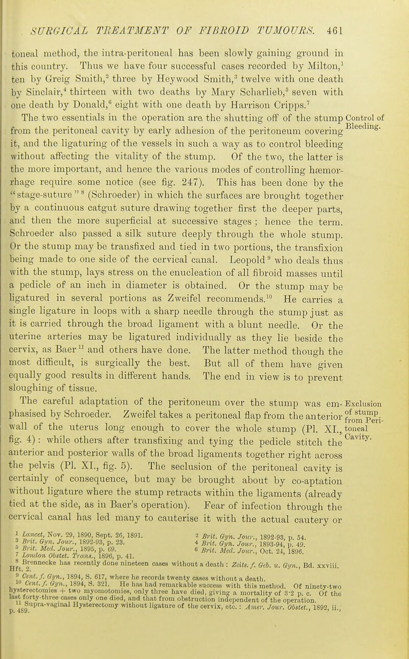 toneal method, the intra-peritoneal has been slowly gaining ground in this countiy. Thus we have four successful cases recorded by Milton,^ ten by Greig Smith,- three by Heywood Smith,-' twelve with one death by Sinclair,'' thirteen with two deaths by Mary Scharlieb,''' seven with one death by Donald, eight with one death by Harrison Crij^ps.^ The two essentials in the operation ai-e the shutting off of the stump Control of from the peritoneal cavity by early adhesion of the peritoneum covering ■^^^^'^''^S- it, and the ligaturing of the vessels in such a way as to control bleeding without alFecting the vitality of the stump. Of the two, the latter is the more important, and hence the various modes of controlling htemor- rhage require some notice (see fig. 247). This has been done by the stage-suture^ (Schroeder) in which the surfaces are brought together by a continuous catgut suture drawing together first the deeper parts, and then the more superficial at successive stages ; hence the term. Schroeder also passed a silk suture deeply through the whole stump. Or the stump may be transfixed and tied in two portions, the transfixion being made to one side of the cervical canal. Leopold who deals thus with the stump, lays stress on the enucleation of all fibroid masses until a pedicle of an inch in diameter is obtained. Or the stump may be ligatured in several portions as Zvveifel recommends. He carries a single ligature in loops with a sharp needle through the stump just as it is carried through the broad ligament with a blunt needle. Or the uterine arteries may be ligatured individually as they lie beside the cervix, as Baer  and others have done. The latter method though the most difficult, is surgically the best. But all of them have given equally good results in difi'erent hands. The end in view is to prevent sloughing of tissue. The careful adaptation of the peritoneum over the stump was em- Exclusion phasised by Schroeder. Zweifel takes a peritoneal flap from the anterior fJomTed- wall of the uterus long enough to cover the whole stump (PI. XL, toneal fig. 4): while others after transfixing and tying the pedicle stitch the '^^''^^y- anterior and posterior walls of the broad ligaments together right across the pelvis (PI. XL, fig. 5). The seclusion of the peritoneal cavity is certainly of consequence, but may be brought about by co-aptation without ligature where the stump retracts within the ligaments (already tied at the side, as in Baer's operation). Fear of infection through the cervical caual has led many to cauterise it with the actual cautery or 1 IM-Mtt, Nov. 29, 1890, Sept. 26, 1891. 2 Brit. Gyn. Jour., 1892-93, p 54. 3 Brit Gyn Jour., 1892.93, p. 23. 4 Brit. Gyn. Jour., 1893-94 p. 49. » Brit Med Jour 1895, p. b9. (i Brit. Med. Jour., Oct. 24 1896.  London Obstet. Trans., 1896, p. 41. > i • jj^^^^^^^necke has recently done nineteen cases without a death : Zeits.f. Gcb. u. Gyn., Bd. .x.xviii. » Cent.f. Gyn., 1894, H. 617, where he records twenty cases without a deatli _ 1 Cent./. Gyn., 1894, S. 321. He lias liad remarkable success with this raetliod. Of ninety-two hysterectomies + two rayomotomies, only three have died, giving a mortality of 3-2 p. c. Of the last forty-three cases only one died, and that from obstruction independent of the operation. „ »Pfa-vaginal Hysterectomy without ligature of the cervix, etc. : Amer. Jour. Obstet., 1892, ii. p. 4oy. ' ' *