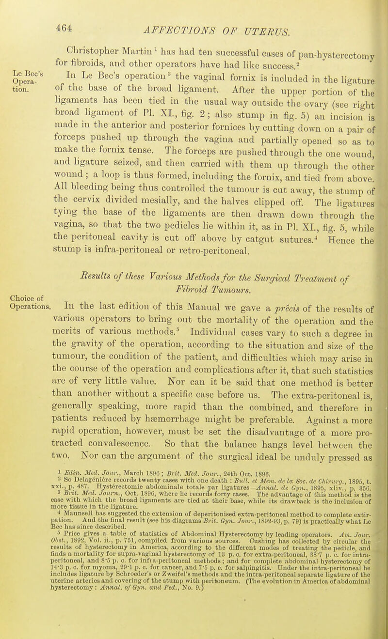 Christopher Martin ' has had ten successful cases of pan-hysterectomy for fibroids, and otlier operators have had like success.^ Opem' ^^'''^ oP^^-'^^^io' the vaginal fornix is included in the ligature tion. of the base of the broad ligament. After the upper portion of the ligaments has been tied in the usual way outside the ovary (see right broad ligament of PI. XL, fig. 2; also stump in fig. 5) an incision is made m the anterior and posterior fornices by cutting down on a pair of forceps pushed up through the vagina and partially opened so as to make the fornix tense. The forceps are pushed through the one wound, and ligature seized, and then carried with them up through the other wound ; a loop is thus formed, including the fornix, and tied from above. All bleeding being thus controlled the tumour is cut away, the stump of the cervix divided mesially, and the halves clipped off. The ligatures tying the base of the ligaments are then drawn down through the vagina, so that the two pedicles lie within it, as in PI. XI., fig. 5, while the peritoneal cavity is cut off above by catgut sutures.Hence the stump is iiifra-peritoneal or retro-peritoneal. Results of these Various Methods for the Surgical Treatment of Fibroid Tumours. Choice of Operations. In the last edition of this Manual we gave a precis of the results of various operators to bring out the mortality of the operation and the merits of various methods.^ Individual cases vary to such a degree in the gravity of the operation, according to the situation and size of the tumour, the condition of the patient, and difficulties which may arise in the course of the operation and complications after it, that such statistics are of very little value. Nor can it be said that one method is better than another without a specific case before us. The extra-peritoneal is, generally speaking, more rapid than the combined, and therefore in patients reduced by haemorrhage might be preferable. Against a more rapid operation, however, must be set the disadvantage of a more pro- tracted convalescence. So that the balance hangs level between the two. N or can the argument of the surgical ideal be unduly pressed as 1 Edin. Med. Jour., March ISflti; Brit. Med. Jour., 24th Oct. 1896. 2 So Delagenifere records twenty cases with one death : Bull, el Mem. de la Soc. de Chirurg., 1895, t. xxi., p. 487. Hy8t(5rectomie abdominale totale par ligatures—v4una?, de Gyn., 1S95, xliv., p. 350. 3 Brit. Med. Jovrn., Oct. 189(3, where he records forty cases. The advantage of tliis method is the ease with which the broad ligaments are tied at their base, wliile its drawback is the inclusion of more tissue in tlie ligature. * Maunaell has suggested the extension of deperitonised extra-peritoneal method to complete extir- pation. And the final result (see his diagrams Brit. Gyn. Jour., 1892-93, p. 79) is practically what he Bee has since described. 6 Price gives a table of statistics of Abdominal Hysterectomy by leading operators. Am. Jour. Obsl., 1892, Vol. ii., p. 751, comijiled from various sources. Gushing has collected by circular the results of hysterectomy in America, according to the different modes of treating the i)edicle, and finds a mortality for supra-vaginal hysterectomy of 13 p. o. for extra-peritoneal, 88-7 p. c. for intra- peritoneal, and 8-5 p. c. for infra-peritoneal methods ; and for complete abdominal hysterectomy of 14-3 p. c. for myoma, 29-1 p. c. for cancer, .and 7-5 p. c. for salpingitis. Under the intra-peritone.al he includes ligature by Schroeder's or Zweifel's metliods and the intra-peritoneal separate ligature of the uterine arteries and covering of the stump with peritoneum. (The evolution in America of abdominal hysterectomy: Annul, of Gyn. and Fed., No. 9.)
