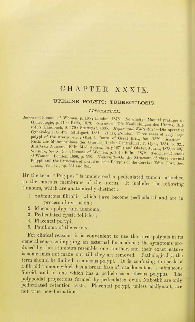 UTERINE POLYPI: TUBERCULOSIS. LITERATURE. Barnes-Diseases of Women, p. 195: Loudon, 1878. Dc Sinety~U^nxxe\ pratique de Gyn^cologie, p. 419 : Paris, 1879. Gusseroio~mB Neubildungen des Uterus Bill- roth s Handbuch, S. 179 : Stuttgart, 1885. Hcgar und Kaltenbach-Bie operative Gynakologie, S. 473 : Stuttgart, 1881. fficks, Braxton-Three cases of very large polypi of the uterus, etc. ; Obstet. Journ. of Great Brit., Jan., 1879 Kiistner- Notiz zur Metamorphose des Uterusepithels : Centralblatt f. Gyn 1884 p 321 Matthews Duncan~Edin. Med. Journ., July 1871; and Obstet. Journ. 1873 p 497' Sivmon, Sir J. y.-Diseases of Women, p. 704 : Edin., 1872. Thomas-i)ise^sea of Women: London, 1880, p. 558. Undcrhill~On the Structure of tliree cervical Polypi, and the Structure of a true mucous Polypus of the Cervix • Edin Obst See Trans., Vol. iv., pp. 231 and 241. By the term Polypus is understood a pediculated tumour attached to the mucous membrane of the uterus. It inchxdes the following tumours, which are anatomically distinct: ° 1. Submucous fibroids, which have become pediculated and are in process of extrusion; 2. Mucous polypi and adenoma; 3. Pediculated cystic follicles; 4. Placental polypi; 5. Papilloma of the cervix. For clinical reasons, it is convenient to use the term polypus in its general sense as implying an external form alone; the symptoms pro- duced by these tumours resemble one another, and their exact nature is sometimes not made out till they are removed. Pathologically, the term should be limited to mucous polyjii. It is confusing to speak of a fibroid tumour which has a broad base of attachment as a submucous fibroid, and of one which has a pedicle as a fibi-ous polypus. The polypoidal projections formed by pedicidated ovula Nabothii are only pediculated retention cysts. Placental polypi, unless malignant, are not true new-formations.