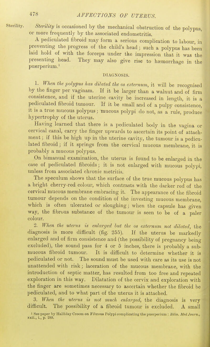 Sterility. Sterility is occasioned l^y the mechanical obstruction of the polypus, or more frequently by the associated endometritis. A pediculated fibroid n;ay form a serious complication to labour, in preventing the progress of the child's head; such a polypus has been laid hold of with the forceps under the impression that it was the presenting head. They may also give rise to htemorrhage in the puerperium.' DIAGNOSIS. 1. When the polypus has dilated the os externum, it Avill be recognised by the finger per vaginam. If it be larger than a walnut and of firm consistence, and if the uterine cavity be increased in length, it is a pediculated fibroid tumour. If it be small and of a pulpy consistence, it is a true mucous polypus : mucous polypi do not, as a rule, produce hypertrophy of the uterus. Having learned that there is a pediculated body in the vagina or cervical canal, carry the finger upwards to ascertain its point of attach- ment ; if this be high up in the uterine cavity, the tumour is a pedicu- lated fibroid; if it springs from the cervical mucous membrane, it is probably a mucous j^olypus. On bimanual examination, the uterus is found to be enlarged in the case of pediculated fibroids; it is not enlarged with mucous polypi, unless from associated chronic metritis. The speculum shows that the surface of the true mucous polypus has a bright cherry-red colour, which contrasts with the darker red of the cervical mucous membrane embracing it. The appearance of the fibroid tumour depends on the condition of the investing mucous membrane, which is often ulcerated or sloughing; when the capsule has given way, the fibrous substance of the tumour is seen to be of a paler colour. 2. When the uterus is enlarged but the os extermtm not dilated, the diagnosis is more difficult (fig. 255). If the uterus be markedly enlarged and of firm consistence and (the possibility of pregnancy being excluded), the sound pass for 4 or 5 inches, there is probably a sub- mucous fibroid tumour. It is difficult to determine whether it is pediculated or not. The sound must be used with care as its use is not unattended with risk; laceration of the mucous membrane, with the introduction of septic matter, has resulted from too free and repeated exploration in this way. Dilatation of the cervix and exploration with the finger are sometimes necessary to ascertain whether the fibroid be pediculated, and to what part of the uterus it is attached. 3. When the uterus is not much enlarged, the diagnosis is very difficult. The possibility of a fibroid tumour is excluded. A small J Bee paper by HaUiilay Groom on Fibroua Polypi complicating the puerperium : BAm. MtdJoum., xxii., i., p. 289.