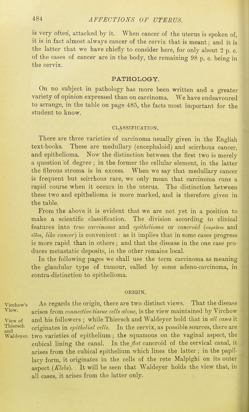 is very often, attacked by it. When cancer of the uterus is spoken of, it is in fact almost always cancer of the cervix that is meant; and it is the latter that we have chiefly to consider here, for only about 2 p. c. of the cases of cancer are in the body, the remaining 98 p. c. being in the cervix. PATHOLOGY. On no subject in pathology has more been written and a greater variety of opinion expressed than on carcinoma. We have endeavoured to arrange, in the table on page 485, the facts most important for the student to know. CLASSIFICATION. There are three varieties of carcinoma usually given in the English text-books. These are medullary (encephaloid) and scirrhous cancer, and epithelioma. Now the distinction between the first two is merely a question of degree; in the former the cellular element, in the latter the fibrous stroma is in excess. When we say that medullary cancer is frequent but scirrhous rare, we only mean that carcinoma runs a rapid course when it occurs in the uterus. The distinction between these two and epithelioma is more marked, and is therefore given in the table. From the above it is evident that we are not yet in a position to make a scientific classification. The division according to clinical features into true carcinoma and epithelioma or cancroid (Kapdvoi and elSoj, like cancer) is convenient: as it implies that in some cases progress is more rapid than in others; and that the disease in the one case pro- duces metastatic deposits, in the other remains local. In the following pages we shall use the term carcinoma as meaning the glandular type of tumour, called by some adeno-carcinoma, in contra-distinction to epithelioma. ORIGIN. Virchow's As regards the origin, there are two distinct views. That the disease View. arises from connective-tissue cells alone, is the view maintained by Virchow View of and his followers ; while Thiersch and Waldeyer hold that in all cases it and'''^^°^ originates in epithelial cells. In the cervix, as possible sources, there are Waldeyer. two varieties of ei^ithelium; the squamous on the vaginal aspect, the cubical lining the canal. In the flat cancroid of the cervical canal, it arises from the cubical epithelium which lines the latter ; in the papil- lary form, it originates in the cells of the rete Malpighi on its outer aspect (Klebs). It will be seen that Waldeyer holds the view that, in all cases, it arises from the latter only.