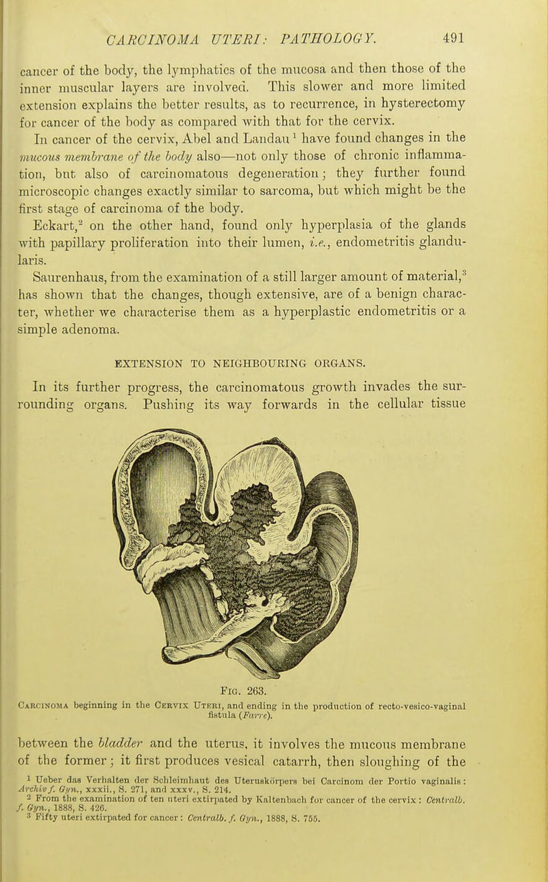 cancer of the body, the Ij^mphatics of the mucosa and then those of the inner muscular layers are involved. This slower and more limited extension explains the better results, as to recurrence, in hysterectomy for cancer of the body as compared with that for the cervix. In cancer of the cervix, Abel and Landau * have found changes in the mucous membrane of the body also—not only those of chronic inflamma- tion, but also of carcinomatous degeneration; they further found microscopic changes exactly similar to sarcoma, but which might be the first stage of carcinoma of the body. Eckart, on the other hand, found only hyperplasia of the glands with papillary proliferation into their lumen, i.e., endometritis glandu- laris. Saurenhaus, from the examination of a still larger amount of material,^ has shown that the changes, though extensive, are of a benign charac- ter, whether we characterise them as a hyperplastic endometritis or a simple adenoma. EXTENSION TO NEIGHBOURING ORGANS. In its further progress, the carcinomatous growth invades the sur- rounding organs. Pushing its way forwards in the cellular tissue Fig. 263. Carcinoma beginning in the Cervix Uteri, and ending in tlie production of recto-vesico-vaginal fistula (ii'rtri-e). between the bladder and the uterus, it involves the mucous membrane of the former; it first produces vesical catarrh, then sloughing of the 1 Ueber das Verhalten der Schleimhaut des Uteruskiirpera bei Caicinom der Poi tio vaginalis: Archivf. Gi/n., xxxii., fi. 271, and xxxv., S. 214. - From the examination of ten uteri extirpated by Kaltenbach for cancer of the cervix : Ccnlralb. f. Gyn., 188S, S. 426. 3 Fifty uteri extirpated for cancer : Centralb. f. Gyn., 1888, S. 765.