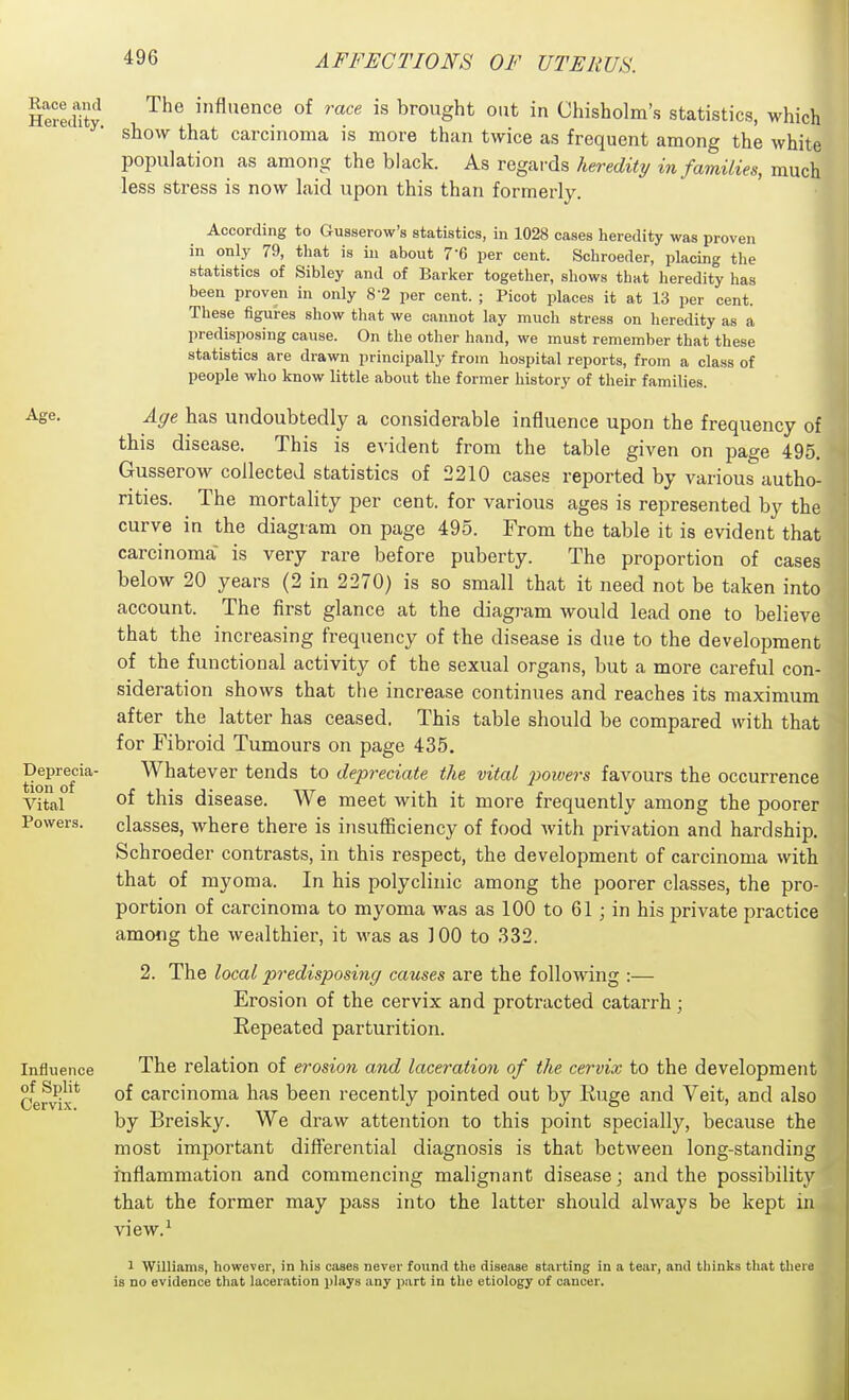 Heredity influence of race is brought out in Chisholm's statistics, which show that carcinoma is more than twice as frequent among the white population as among the black. As regards heredity in families, much less stress is now laid upon this than formerly. According to Gusserow's statistics, in 1028 cases heredity was proven in only 79, that is hi about 7-6 per cent. Schroeder, placing tlie statistics of Sibley and of Barker together, shows that heredity has been proven in only 8-2 per cent. ; Picot places it at 13 per cent. These figures show that we cannot lay much stress on heredity as a predisposing cause. On the other hand, we must remember that these statistics are drawn principally from hospital reports, from a class of people who know little about the former history of their families. Age. Deiwecia- tion of Vital Powers. Influence of Split Cervix. Age has undoubtedly a considerable influence upon the frequency of this disease. This is evident from the table given on page 495. Gusserow collected statistics of 2210 cases reported by various autho- rities. The mortality per cent, for various ages is represented by the curve in the diagram on page 495. From the table it is evident that carcinoma is very rare before puberty. The proportion of cases below 20 years (2 in 2270) is so small that it need not be taken into account. The first glance at the diagram would lead one to believe that the increasing frequency of the disease is due to the development of the functional activity of the sexual organs, but a more careful con- sideration shows that the increase continues and reaches its maximum after the latter has ceased. This table should be compared with that for Fibroid Tumours on page 435. Whatever tends to depreciate the vital jiowej-s favours the occurrence of this disease. We meet with it more frequently among the poorer classes, where there is insufficiency of food with privation and hardship. Schroeder contrasts, in this respect, the development of carcinoma with that of myoma. In his polyclinic among the poorer classes, the pro- portion of carcinoma to myoma was as 100 to 61; in his private practice among the wealthier, it was as 100 to 332. 2. The local predisposing causes are the following :— Erosion of the cervix and protracted catarrh; Repeated parturition. The relation of erosion and laceration of the cervix to the development of carcinoma has been recently pointed out by Ruge and Veit, and also by Breisky. We draw attention to this point specially, because the most important differential diagnosis is that between long-standing inflammation and commencing malignant disease; and the possibility that the former may pass into the latter should always be kept in view. 1 Williams, however, in his cases never found the disease starting in a tear, and thinks that there is no evidence that laceration plays any part in the etiology of cancer.