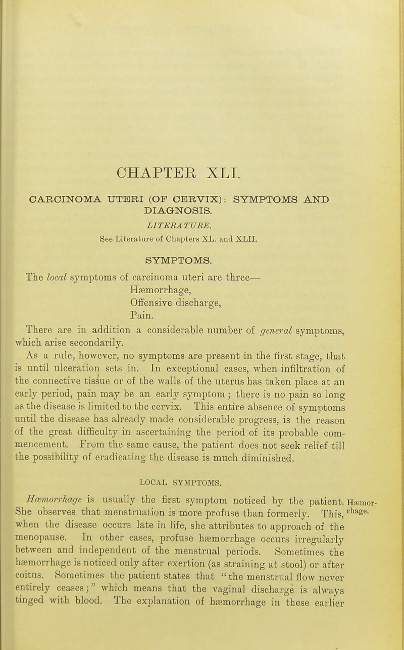 CHAPTER XLI. CARCINOMA UTERI (OP CERVIX): SYMPTOMS AND DIAGNOSIS. LITERATURE. See Literature of Chapters XL. and XLII. SYMPTOMS. The local symptoms of carcinoma uteri are three— Haemorrhage, Offensive discharge, Pain. There are in addition a considerable number of general symptoms, which arise secondarily. As a rule, however, no symptoms are present in the first stage, that is until ulceration sets in. In exceptional cases, when infiltration of the connective tissue or of the walls of the uterus has taken place at an early period, pain may be an early symptom; there is no pain so long as the disease is limited to the cervix. This entire absence of symptoms until the disease has already made considerable progress, is the reason of the great difficulty in ascertaining the period of its probable com- mencement. From the same cause, the patient does not seek relief till the possibility of eradicating the disease is much diminished. LOCAL SYMPTOMS. Hmmorrhacje is usually the first symptom noticed by the patient. HtEmor- She observes that menstruation is more profuse than formerly. This, when the disease occurs late in life, she attributes to approach of the menopause. In other cases, profuse haemorrhage occurs irregularly between and independent of the menstrual periods. Sometimes the hajmorrhage is noticed only after exertion (as straining at stool) or after coitns. Sometimes the patient states that  the menstrual flow never entirely ceases \ which means that the vaginal discharge is always tinged with blood. The explanation of haemorrhage in these earlier