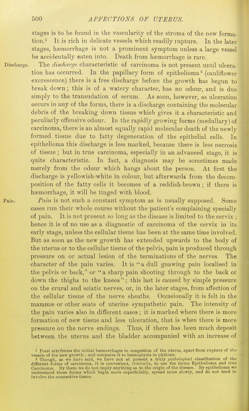stages is to be found in the vascularity of the stroma of the new forma- tion.^ It is rich in delicate vessels which readily lupture. In the later stages, haemorrhage is not a prominent symptom unless a large vessel be accidentally eaten into. Death from haemorrhage is rare. Discharge. The discharge characteristic of carcinoma is not present until ulcera- tion has occurred. In the papillary form of epithelioma ^ (cauliflower excrescence) there is a free discharge before the growth has begun to break down; this is of a watery character, has no odour, and is due simply to the transudation of serum. As soon, however, as ulceration occurs in any of the forms, there is a discharge containing the molecular debris of the breaking down tissue which gives it a characteristic and peculiarly offensive odour. In the rapidly growing forms (medullary) of carcinoma, there is an almost equallj'^ rapid molecular death of the newlv formed tissue due to fatty degeneration of the epithelial cells. In epithelioma this discharge is less marked, because there is less necrosis of tissue; but in true carcinoma, especially in an advanced stage, it is quite characteristic. In fact, a diagnosis may be sometimes made merely from the odour which hangs about the person. At first the discharge is yellowish-white in colour, but afterwards from the decom- position of the fatty cells it becomes of a reddish-brown; if there is haemorrhage, it ■will be tinged with blood. Pain. Pain is not such a constant symptom as is usually supposed. Some cases run their whole course without the patient's complaining specially of pain. It is not present so long as the disease is limited to the cervix ; hence it is of no use as a diagnostic of carcinoma of the cervix in its early stage, unless the cellular tissue lias been at the same time involved. But as soon as the new growth has extended upwards to the body of the uterus or to the cellular tissue of the pelvis, pain is produced through pressure on or actual lesion of the terminations of the nerves. The character of the pain varies. It is  a dull gnawing pain localised in the pelvis or back, or a sharp pain shooting through to the back or down the thighs to the knees ; this last is caused by simple pressure on the crural and sciatic nerves, or, in the later stages, from affection of the cellular tissue of the nerve sheaths. Occasionally it is felt in the mammae or other seats of uterine sympathetic pain. The intensity of the pain varies also in different cases; it is marked where there is more formation of new tissue and less ulceration, that is when there is more pressure on the nerve endings. Thus, if there has been much deposit between the uterus and the bladder accompanied with an increase of 1 Pozzi attributes the initial hiemorrliages to congestion of the utenis, apart from rupture of tbs vessels of the new growth ; and compares it to hasraoptysis in phthisis. 'i Though, as we have said, we have not at present a truly pathological classification of the different forms of carcinoma, it is convenient, ctinicathj, to use the terms Epithelioma and true Carcinoma. I3y them we do not imply anything as to the origin of the disease. By epithelioma we understand those forms which begin more superficially, spread more slowly, and do not tend to involve the connective-tissue.