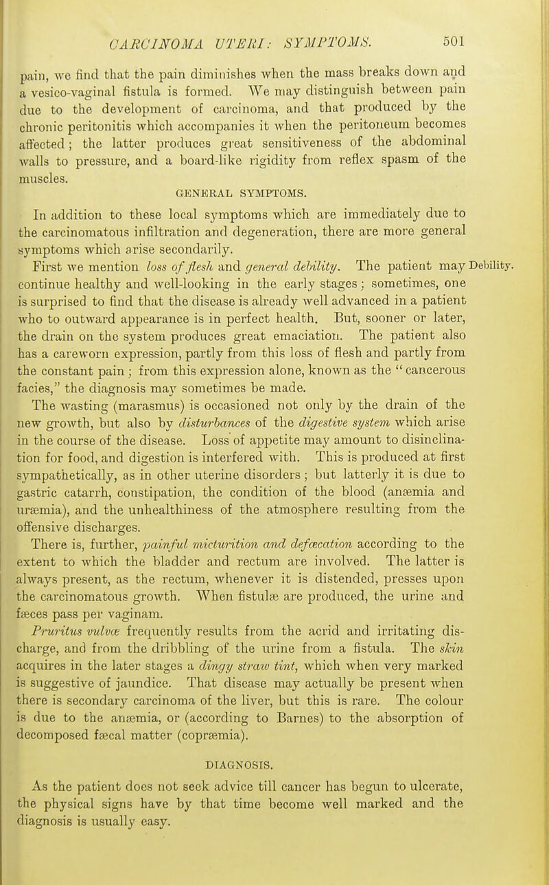 pain, we find that the pain diminishes when the mass breaks down and a vesico-vagirial fistula is formed. We may distinguish between pain due to the development of carcinoma, and that produced by the chronic peritonitis which accompanies it when the peritoneum becomes affected; the latter produces great sensitiveness of the abdominal walls to pressure, and a board-like rigidity from reflex spasm of the muscles. GENERAL SYMPTOMS. In addition to these local symptoms which are immediately due to the carcinomatous infiltration and degeneration, there are more general symptoms which arise secondarily. First we mention loss of flesh and gejieral dehility. The patient may Debility, continue healthy and well-looking in the early stages : sometimes, one is surprised to find that the disease is already Avell advanced in a patient who to outward appearance is in perfect health. But, sooner or later, the drain on the system produces great emaciation. The patient also has a careworn expression, partly from this loss of flesh and partly from the constant pain ; from this expression alone, known as the  cancerous facies, the diagnosis ma}' sometimes be made. The wasting (marasmus) is occasioned not only by the drain of the new growth, but also by disturbances of the digestive system which arise in the course of the disease. Loss of appetite may amount to disinclina- tion for food, and digestion is interfered with. This is produced at first sympathetically, as in other uterine disorders ; but latterly it is due to gastric catarrh, constipation, the condition of the blood (anaemia and ursemia), and the unhealthiness of the atmosphere resulting from the offensive discharges. There is, further, jjainful micturition and defcecation according to the extent to which the bladder and rectum are involved. The latter is always present, as the rectum, whenever it is distended, presses upon the carcinomatous growth. When fistulse are produced, the urine and faeces pass per vagi nam. Pruritus vulvas frequently results from the acrid and irritating dis- charge, and from the dribbling of the urine from a fistula. The shin acquires in the later stages a dingy straw tint, which when very marked is suggestive of jaundice. That disease may actually be present Avhen there is secondar}' carcinoma of the liver, but this is rare. The colour is due to the anaemia, or (according to Barnes) to the absorption of decomposed faecal matter (coprsemia). DIAGNOSIS. As the patient does not seek advice till cancer has begun to ulcerate, the physical signs have by that time become well marked and the diagnosis is usually easy.