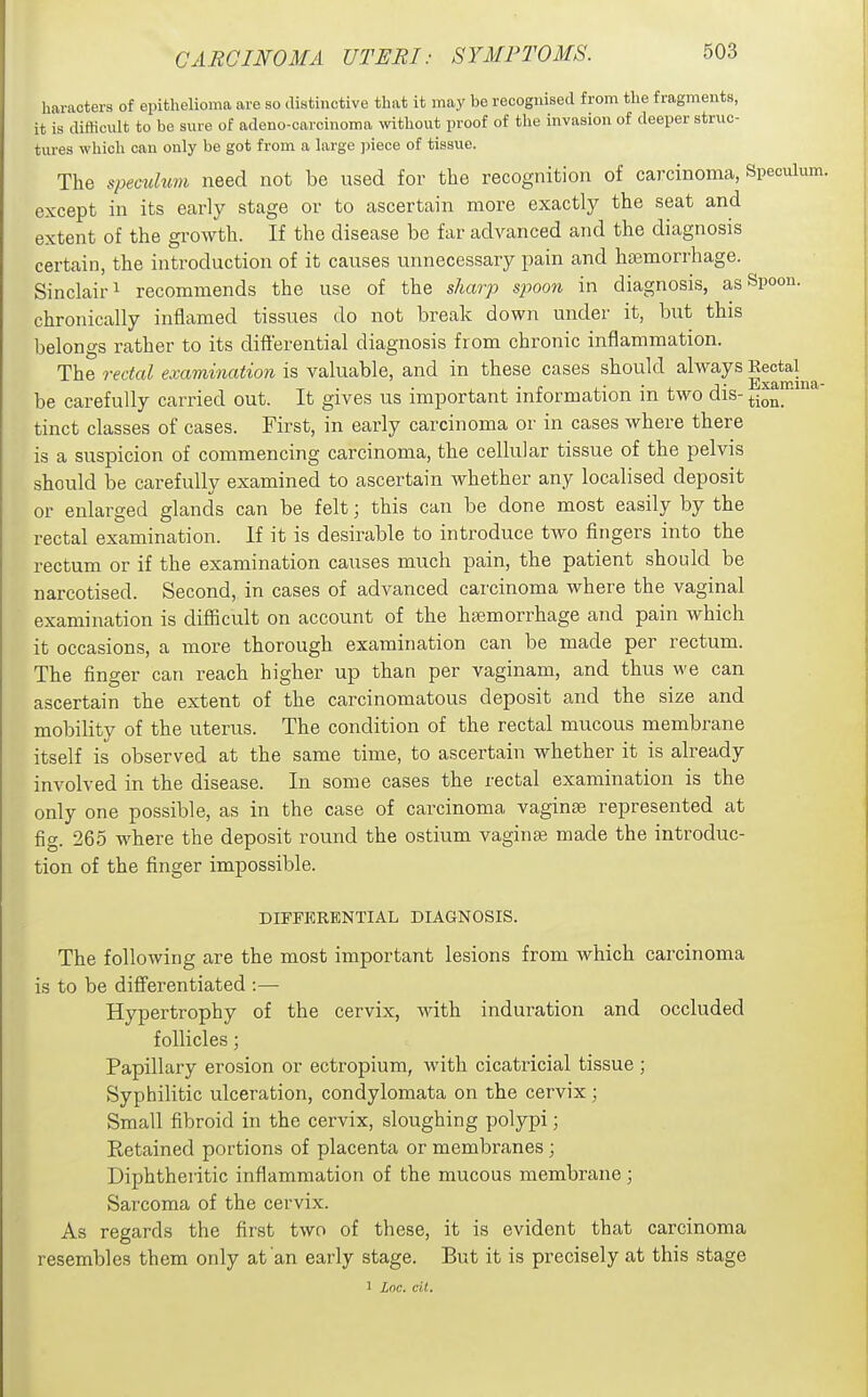 haracters of epithelioma are so distinctive that it may be recognised from the fragments, it is ditticult to be sure of adeno-carcinoma without proof of the invasion of deeper struc- tures which can only be got from a large piece of tissue. The speaduvi need not be used for the recognition of carcinoma, Speculu) except in its early stage or to ascertain more exactly the seat and extent of the growth. If the disease be far advanced and the diagnosis certain, the introduction of it causes unnecessary pain and haemorrhage. Sinclair! recommends the use of the sharp spoon in diagnosis, as Spoon, chronically inflamed tissues do not break down under it, but this belongs rather to its differential diagnosis from chronic inflammation. The rectal examination is valuable, and in these cases should always |ectal^^ be carefully carried out. It gives us important information in two dis- tion!^' tinct classes of cases. First, in early carcinoma or in cases where there is a suspicion of commencing carcinoma, the cellular tissue of the pelvis should be carefully examined to ascertain whether any localised deposit or enlarged glands can be felt; this can be done most easily by the rectal examination. If it is desirable to introduce two fingers into the rectum or if the examination causes much pain, the patient should be narcotised. Second, in cases of advanced carcinoma where the vaginal examination is difficult on account of the haemorrhage and pain which it occasions, a more thorough examination can be made per rectum. The finger can reach higher up than per vaginam, and thus we can ascertain the extent of the carcinomatous deposit and the size and mobility of the uterus. The condition of the rectal mucous membrane itself is observed at the same time, to ascertain whether it is already involved in the disease. In some cases the rectal examination is the only one possible, as in the case of carcinoma vaginae represented at fig. 265 where the deposit round the ostium vaginae made the introduc- tion of the finger impossible. DIFFERENTIAL DIAGNOSIS. The following are the most important lesions from which carcinoma is to be differentiated :— Hypertrophy of the cervix, wdth induration and occluded follicles; Papillary erosion or ectropium, with cicatricial tissue; Syphilitic ulceration, condylomata on the cervix; Small fibroid in the cervix, sloughing polypi; Retained portions of placenta or membranes; Diphtheritic inflammation of the mucous membrane; Sarcoma of the cervix. As regards the first two of these, it is evident that carcinoma resembles them only at an early stage. But it is precisely at this stage 1 Loc. cil.