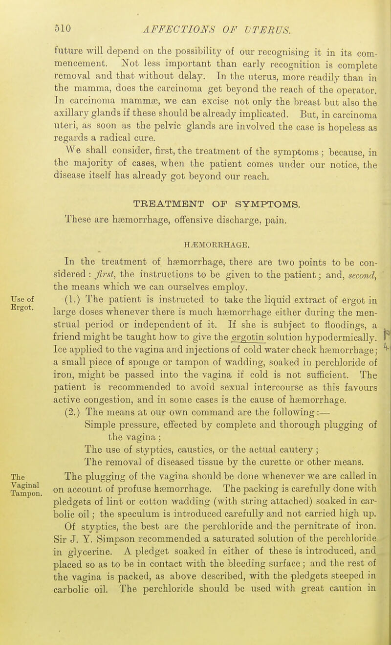 future will depend on the possibility of our recognising it in its com- mencement. Not less important than early recognition is complete removal and that without delay. In the uterus, more readily than in the mamma, does the carcinoma get beyond the reach of the operator. In carcinoma mammae, we can excise not only the breast but also the axillary glands if these should be already implicated. But, in carcinoma uteri, as soon as the pelvic glands are involved the case is hopeless as regards a radical cure. We shall consider, first, the treatment of the symptoms ; because, in the majority of cases, when the patient comes under our notice, the disease itself has already got beyond our reach. TREATMENT OF SYMPTOMS. These are hsemorrhage, offensive discharge, pain. HiEMORRHAGB. In the treatment of hfemorrhage, there are two points to be con- sidered : jirst, the instructions to be given to the patient; and, second, the means which we can ourselves employ. Use of (1.) The patient is instructed to take the liquid extract of ergot in large doses whenever there is much haemorrhage either during the men- strual period or independent of it. If she is subject to floodings, a friend might be taught how to give the ergotin solution hypodermically. Ice applied to the vagina and injections of cold water check haemorrhage; a small piece of sponge or tampon of wadding, soaked in perchloride of iron, might be passed into the vagina if cold is not sufficient. The patient is recommended to avoid sexual intercourse as this favours active congestion, and in some cases is the cause of ha3morrhage. (2.) The means at our own command are the following:— Simple pressure, effected by complete and thorough plugging of the vagina; The use of styptics, caustics, or the actual cautery; The removal of diseased tissue by the curette or other means. The The plugging of the vagina should be done Avhenever we are called in Tampon account of profuse haemorrhage. The packing is carefully done with pledgets of lint or cotton wadding (with string attached) soaked in car- bolic oil; the speculum is introduced carefully and not carried high up. Of styptics, the best are the perchloride and the pernitrate of iron. Sir J. Y. Simpson recommended a saturated solution of the perchloride in glycerine. A pledget soaked in either of these is introduced, and placed so as to be in contact with the bleeding surface; and the rest of the vagina is packed, as above described, with the pledgets steeped in carbolic oil. The perchloride should be used Avith great caution in