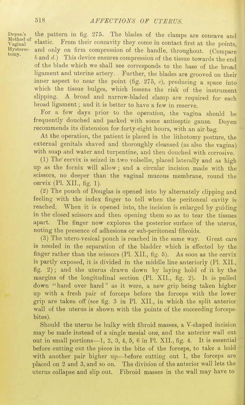 Doyen's the pattern in fig. 275. The blades of the clamps are concave and Vaginar elastic. From their concavity they come in contact first at the points, Hysterec- and only on firm compression of the handle, throughout. (Compare b and d.) This device ensures compression of the tissue towards the end of the blade which we shall see corresponds to the base of the broad ligament and uterine artery. Further, the blades are grooved on their inner aspect to near the point (fig. 275, c), producing a space into which the tissue bulges, which lessens the risk of the instrument slipping. A broad and narrow-bladed clamp are required for each broad ligament; and it is better to have a few in reserve. For a few days prior to the operation, the vagina should be frequently douched and packed with some antiseptic gauze. Doyen recommends its distension for forty-eight hours, with an air-bag. At the operation, the patient is placed in the lithotomy posture, the external genitals shaved and thoroughly cleansed (as also the vagina) with soap and water and turpentine, and then douched with corrosive. (1) The'cervix is seized in two volsellaj, placed laterally and as high up as the fornix will allow; and a circular incision made \vith the scissors, no deeper than the vaginal mucous membrane, round the cervix (PL XIL, fig. 1). (2) The pouch of Douglas is opened into by alternately clipping and feeling with the index finger to tell when the peritoneal cavity is reached. When it is opened into, the incision is enlarged by guiding in the closed scissors and then opening them so as to tear the tissues apart. The finger now explores the posterior surface of the uterus, noting the presence of adhesions or sub-peritoneal fibroids. (3) The utero-vesical pouch is reached in the same way. Great care is needed in the separation of the bladder which is effected by the finger rather than the scissors (PI. XIL, fig. 5). As soon as the cervix is partly exposed, it is divided in the middle line anteriorly (PL XIL, fig. 2); and the uterus drawn down by laying hold of it by the margins of the longitudinal section (PL XIL, fig. 2). It is pulled down hand over hand as it were, a new grip being taken higher up with a fresh pair of forceps before the forceps with the lower grip are taken off (see fig. 3 in PL XIL, in which the split anterior wall of the uterus is shown with the points of the succeeding forceps- bites). Should the uterus be bulky with fibroid masses, a V-shaped incision may be made instead of a single mesial one, and the anterior wall cut out in small portions—1, 2, 3, 4, 5, 6 in PL XIL, fig. 4. It is essential before cutting out the piece in the bite of the forceps, to take a hold with another pair higher up—liefore cutting out 1, the forceps are placed on 2 and 3, and so on. The division of the anterior wall lets the uterus collapse and slip out. Fibroid masses in the wall may have to