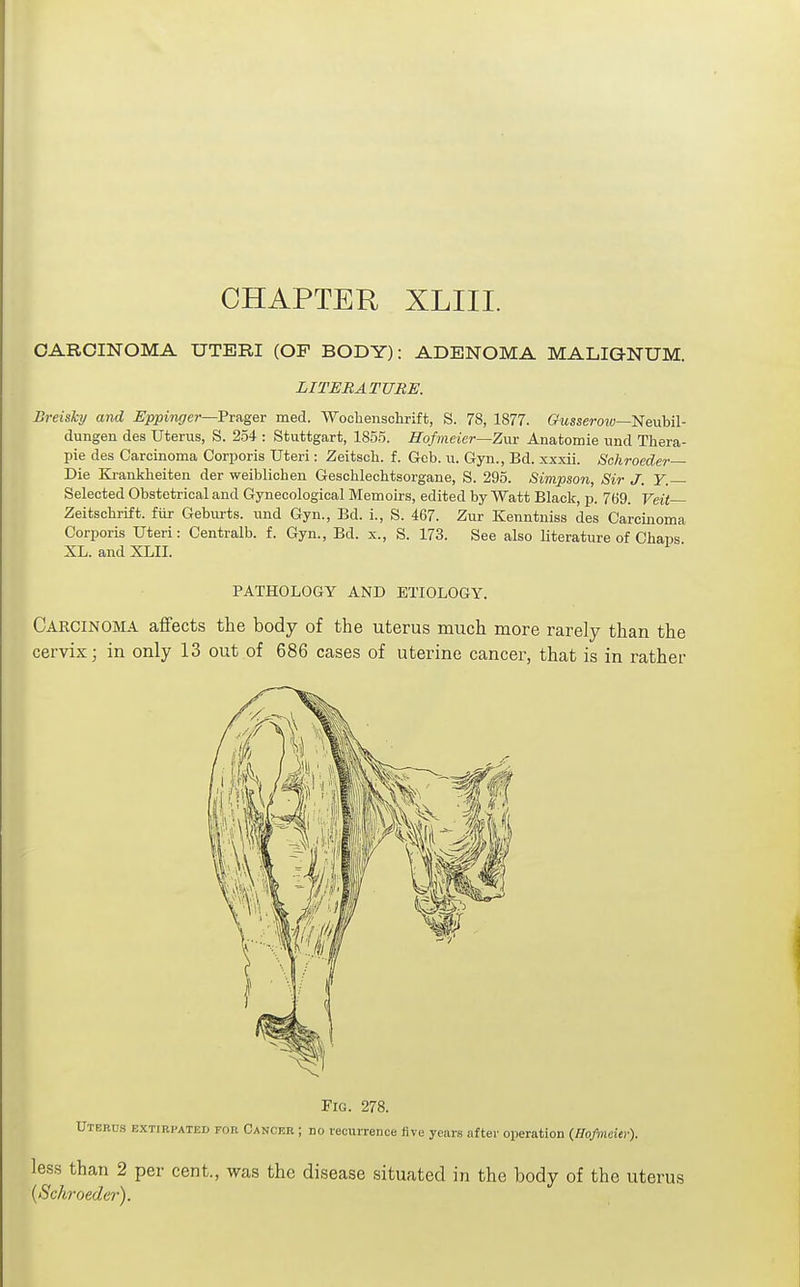 CARCINOMA UTERI (OF BODY): ADENOMA MALIGNUM. LITERATURE. Dreisky and Eppingei—Prager med. Wochenschrift, S. 78, 1877. Gusserow—'Nenhil- dungen des Uterus, S. 254 : Stuttgart, 1855. Hofmeicr—Zva Anatomie und Thera- pie des Carcinoma Corporis Uteri: Zeitsoh. f. Gob. u. Gyn., Ed. xxxii. Schroeder— Die Kj-ankheiten der weiblichen Geschlechtsorgane, S. 295. Simpson, Sir J. Y. Selected Obstetrical and Gynecological Memoirs, edited by Watt Black, p. 769. Veit— Zeitscbrift. fiir Gebiu-ts. und Gyn., Bd. i., S. 467. Zur Kenntuiss des Carcinoma Corporis Uteri: Centralb. f. Gyn., Bd. x., S. 173. See also literatui-e of Chaps XL. and XLII. PATHOLOGY AND ETIOLOGY. Carcinoma aifects the body of the uterus much more rarely than the cervix; in only 13 out of 686 cases of uterine cancer, that is in rather {Schroeder).