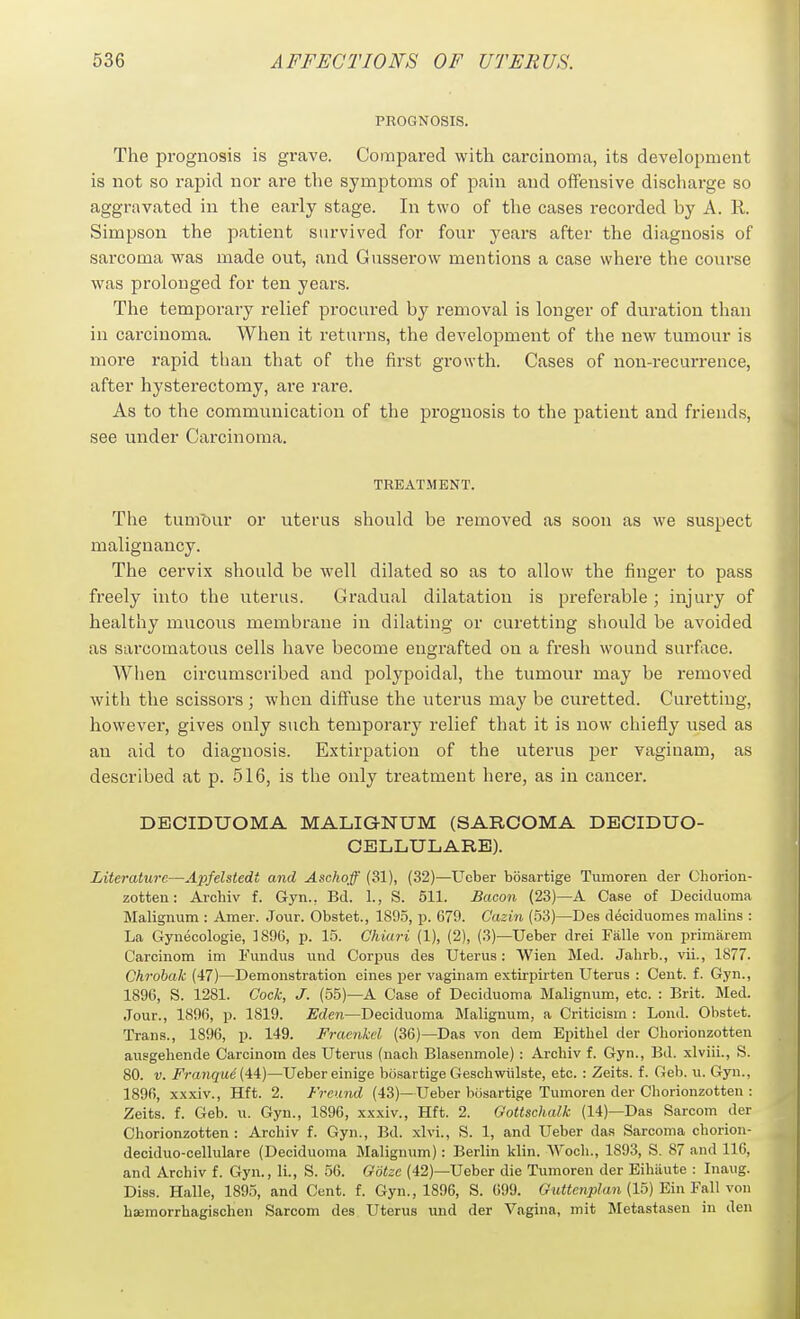 PEOGNOSIS, The prognosis is grave. Compared with carcinoma, its development is not so rapid nor are the symptoms of pain and offensive discharge so aggravated in the early stage. In two of the cases recorded by A. R. Simpson the patient survived for four years after the diagnosis of sarcoma was made out, and Gusserow mentions a case where the course was prolonged for ten years. The temporary relief procured by removal is longer of duration than in carcinoma. When it returns, the development of the new tumour is more rapid than that of the first growth. Cases of non-recurrence, after hysterectomy, are rare. As to the communication of the prognosis to the patient and friends, see under Carcinoma. TREATMENT. The tumT)ur or uterus should be removed as soon as we suspect malignancy. The cervix should be well dilated so as to allow the finger to pass freely into the uterus. Gradual dilatation is preferable ; injury of healthy mucous membrane in dilating or curetting should be avoided as sarcomatous cells have become engrafted on a fresh wound surface. When circumscribed and polypoidal, the tumour may be removed with the scissors; when diffuse the uterus may be curetted. Curetting, however, gives only such temporary relief that it is now chiefly used as an aid to diagnosis. Extirpation of the uterus per vaginam, as described at p. 516, is the only treatment here, as in cancer. DECIDUOMA MALIGNUM (SARCOMA DBCIDUO- CELLULARE). Literature—Apfelstedt and Aschoff (31), (32)—Ueber bbsartige Tumoren der Ohorion- zotten: Archiv f. Gyn., Bd. 1., S. 511. Bacon (23)—A Case of Deciduoma Malignum : Amer. Jour. Obstet., 1895, p. 679. C'azm (53)—Des deciduomes malins : La Gynecologie, 1896, p. 15. Chiari (1), (2), (3)—Ueber drei Fiille von primarem Carcinom im Fundus und Corpus des Uterus: Wien Med. Jahrb., vii., 1877. Chrobak (47)—Demonstration eines per vaginam extirpirten Uterus : Cent. f. Gyn., 1896, S. 1281. Cock, J. (55)—A Case of Deciduoma Malignum, etc. : Brit. Med. Jour., 1896, p. 1819. £'rfen—Deciduoma Blalignum, a Criticism : Lend. Obstet. Trans., 1896, p. 149. Fracnkel (36)—Das von dem Epithel der Chorionzotten ausgeliende Carcinom des Uterus (nach Blasenmole) : Archiv f. Gyn., Bd. xlviii., S. 80. V. Franque ('ii)—Ueber einige bosartige Gescliwiilste, etc. : Zeits. f. Geb. u. Gyn., 1896, xxxiv., Hft. 2. Freand (43)—Ueber bosartige Tumoren der Chorionzotten : Zeits. f. Geb. u. Gyn., 1896, xxxiv., Hft. 2. Gottschalk (14)—Das Sarcom der Chorionzotten: Archiv f. Gyn., Bd. xlvi., S. 1, and Ueber das Sarcoma chorion- deciduo-cellulare (Deciduoma Malignum): Berlin klin. Wocli., 1893, S. 87 and 116, and Archiv f. Gyn., li., S. 56. Otitze (42)—Ueber die Tumoren der Eihiiute : Inaug. Diss. Halle, 1895, and Cent. f. Gyn., 1896, S. 699. Guttenplan (15) Ein Fall von hiemorrhagischen Sarcom des Uterus und der Vagina, mit Metastaseu in den