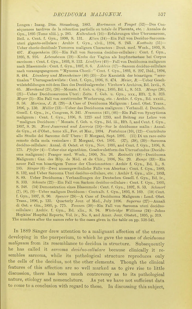 Limgen: Inaug. Diss. Strassburg, 1883. Hartmann et Toupct (52)—Des Con- sequences tarrlivea de la ri5tention partielle ou totale cle Placenta, etc. : Annales de Gyn., 1895 (Tome xliii.), p. 285. Kaltcnhach (IG)—Erfahrungen iiber Uterussarcom, Beil. z. Cent. f. Gyn., 1890, S. 131. KUen (34)—Ein Fall von Deciduo-Sarcoma- uteri giganto-cellulare: Archiv f. Gyn., xlvii., 1894, S. 243. Koettnitz (51)— Ueber chorio-deciduale Tumoren malignen Characters : Deut. med. Woch., 1893, S. 497. Kuppenheim (35)—Ein Fall von Sarcoma deciduo-cellulare : Cent. f. Gyn., 1895, S. 916. Lebensbaum (19)—Krebs dor Vagina als Impfmetastase bei Corpus carcinom : Cent. f. Gyn., 1893, S. 112. Lindfors (49)— Fall von Deciduoma maliguum nach Blasenmole : Cent. f. Gyn., 1897, S. 6. Lohlein (17)—Sarcom deciduo-cellulare nach vorausgegangenem Myxoma Chorii:  Cent. f. Gyn., 1893, S. 297, Ibid., 1894, S. 484. Lminberg und Mannheinier (40) (35)—Zur Kasuistik der bosartigen  sero- tinalen Uterusgeschwiilste : Cent. f. Gyn., 1896, S. 474. Maier, R.—Ueber Gesch- wiilstebilduugen mit dem Bau des Decidualgewebe : Virchow's Archives, Bd. Ixvii., S. 65. Marchand (25), (26)—Monats. f. Geb. u. Gyn., 1895, Bd. i., S. 513. Menge (20), (21)—Ueber Deciduosarcoma Uteri: Zeits. f. Geb. u. Gyn., xxx., Hft. 2, S. 323. Meyer (5)—Ein Fall von zerstiirender Wucherung, etc. : Archiv. f. Gyn., Bd. xxxiii., S. 58. Morison, J. JR. (29)—A Case of Deciduoma Malignum : Lond. Obst. Trans., 1896, p. 130. Miillcr (13)—Ueber das Deciduoma malignum : Verhandl. d. Deutsch. Gesell. f. Gyn., iv., Congress, S. 341, Neumann (45), (46)—Ein Fall von Syncytioma malignum : Cent. f. Gyn., 1896, S. 1225 and 1233, and Beitrag zur Lehre von malignen Deciduom :  Monats. f. Geb. u. Gyn., Bd. iii., Hft. 5, and Cent. f. Gyn., 1897, S. 26. Nove-Josser and and Lacroix (18)—Sur le deciduome malin : Annal. de Gyn., et d'Obst., tome xli., Fev. et Mar., 1894. Pestalozza (10), (12)—Contributo alio Studio dei Sarcome dell' Utero : 11 Morgani, Sept. 1891. (11) Di un raro esito remote della mola vesicolare : II Morgani, Oct. 1891. (37), (38), (39)—Sarcoma deciduo-ceUulare: Annal. di Ostet. et Gyn., Nov. 1895, and Cent. f. Gyn., 1896, S. 175. Pfeifer (4)—Ueber eine eigenthiim. Geschwulstform des Uterusfundus (Decidu- oma malignum): Praeger med. Woch., 1890, No. 26. Resinelli (48)—Deciduoma Malignum : Gaz. des Hop. de Med. et de Chir., 1896, No. 29. Bunge (33)—Ein neuer Fall von bosartigem Tumor der Chorionzotten : Archiv f. Gyn., Bd. li., S. 185. Sanger (6)—Zwei aussergewohnliche Falle von Abortus : Cent. f. Gyn., 1889, S. 132, and Ueber Sarcoma Uteri deciduo-cellulare, etc. : Archiv f. Gyn., xliv., 1893, S. 89. Ueber Deciduoma : Verhandlungen der Deutschen Gesell. f. Gyn., Bd. iv., S. 333. Schauta (22)—Ein Fall von Sarkom deciduo-cellulare : Cent. f. Gyn., 1895, S. 248. (54) Demonstration eines Blasenmole : Cent. f. Gyn., 1897, S. 53. Schmorl (7), (8), (9)—Ueber malignes Deciduom : Centralb. f. Gyn., 1893, S. 169. (50) Cent, f. Gyn., 1897, S. 90. Spencer (28)—A Case of Deciduoma Malignum : Lond. Obst. Trans., 1896, p. 135. Quarterly Jour, of Med., Jidy 1896. Superno (27)—Annali di Ost. e Gin., 1895, p. 775. Tannen (30)—Ein Fall von Sarcoma uteri deciduo- cellulare: Archiv. f. Gyn., Bd. xlix., S. 94. Whiiridge Williams (24)—Johns Hopkins' Hospital Reports, Vol. iv.. No. 8, and Amer. Jour. Obstet., 1895, p. 319. The numbers after the names refer to the cases given in the table on pp. 538-541. In 1889 Sanger drew attention to a malignant affection of the uterus developing in the puerperium, to which he gave the name of deciduoma malignum from its resemblance to decidua in structure. Subsequently he has called it sarcoma deciduo-cellulare because clinically it re- sembles sarcoma, while its pathological structure reproduces only the cells of the decidua, not the other elements. Though the clinical features of this affection are so well marked as to give rise to little discussion, there has been much controversy as to its pathological nature, etiology and nomenclature. As yet we have not sufficient data to come to a conclusion with regard to these. In discussing this subject,