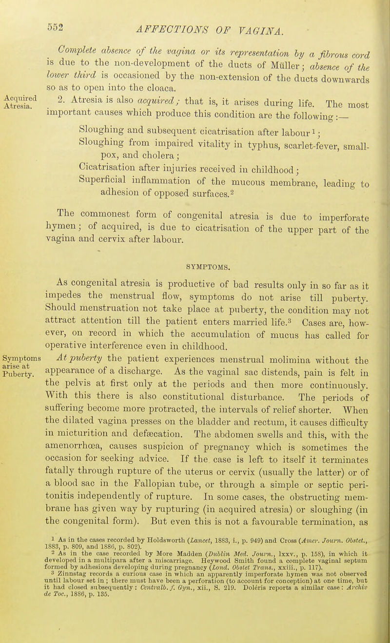 Complete absence of the vagina or its representation hy a fibrous cord is due to the non-development of the ducts of Muller; absence of the lower third is occasioned by the non-extension of the ducts downwards so as to open into the cloaca. AtS*^ ^- acquired; that is, it arises during life. The most important causes which produce this condition are the following :— Sloughing and subsequent cicatrisation after labour i; Sloughing from impaired vitality in typhus, scariet-fever, small- pox, and cholera; Cicatrisation after injuries received in childhood; Superficial inflammation of the mucous membrane, leading to adhesion of opposed surfaces.^ The commonest form of congenital atresia is due to imperforate hymen; of acquired, is due to cicatrisation of the upper part of the vagina and cervix after labour. SYMPTOMS. As congenital atresia is productive of bad results only in so far as it impedes the menstrual flow, symptoms do not arise till puberty. Should menstruation not take place at puberty, the condition may not attract attention till the patient enters married life.^ Cases are, how- ever, on record in which the accumulation of mucus has called for operative interference even in childhood. Symptoms At puberty the patient experiences menstrual molimina without the Puberty, appearance of a discharge. As the vaginal sac distends, pain is felt in the pelvis at first only at the periods and then more continuously. With this there is also constitutional disturbance. The periods of suffering become more protracted, the intervals of relief shorter. When the dilated vagina presses on the bladder and rectum, it causes difiSculty in micturition and defsecation. The abdomen swells and this, with the amenorrhcea, causes suspicion of pregnancy which is sometimes the occasion for seeking advice. If the case is left to itself it terminates fatally through rupture of the uterus or cervix (usually the latter) or of a blood sac in the Fallopian tube, or through a simple or septic peri- tonitis independently of rupture. In some cases, the obstructing mem- brane has given way by rupturing (in acquired atresia) or sloughing (in the congenital form). But even this is not a favourable termination, as 1 As in the cases recorded by Holdsworth (Lancet, 18S3, i., p. 949) and Cross (Amer. Journ. Obstet., 1883, p. 809, and 1S8G, p. 802). - As in the case recorded by More Madden (Stiblin Med. Sown., Ixxv., p. 15S), in which it developed in a multipara after a miscarriage. Heywood Smith found a complete vaginal septum formed by adhesions developing during pregnancy {Land. Obslet Trans., xxiii., p. 117). 3 Zinnstag records a curious case in which an apiiarently imperforate hymen was not observed until labour set in ; there must have been a perforation (to account for conception) at one time, but it had closed subsequently: Centralb.f. Oyn., xii., S. 219. DoliSris reports a similar case: Archiv de Toe, 1886, p. 135.