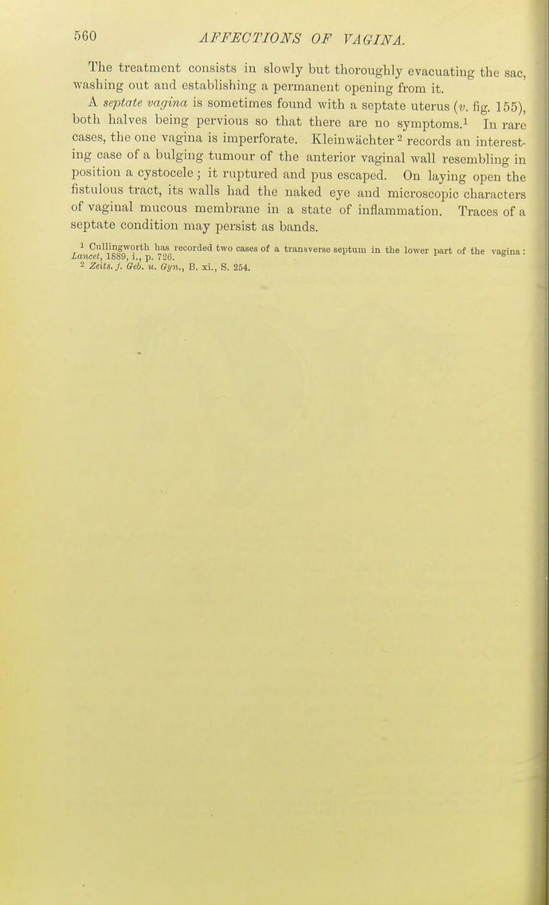 The treatment consists in slowly but thoroughly evacuating the sac, washing out and establishing a permanent opening from it. A septate vagina is sometimes found with a septate uterus {v. fig. 155), both halves being pervious so that there are no symptoms.^ In rare cases, the one vagina is imperforate. Kleinvvachter 2 records an interest- ing case of a bulging tumour of the anterior vaginal wall resembling in position a cystocele; it ruptured and pus escaped. On laying open the fistulous tract, its walls had the naked eye and microscopic characters of vaginal mucous membrane in a state of inflammation. Traces of a septate condition may persist as bands. 1 Cnllingworth has recorded two cases of a transverse septum in the lower part of the vaeina • iancrf, 1889, 1., p. 726. ■-Siuo. 3 Zeits.J. Geb. u. Gyn., B. xi., S. 254.