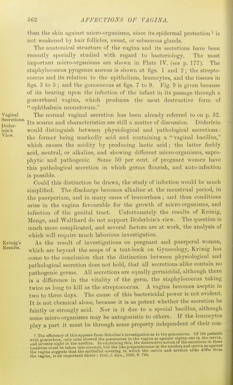 than the skin against mici'o-organisms, since its epidermal protection ^ is not weakened by hair follicles, sweat, or sebaceous glands. The anatomical structure of the vagina and its secretions have been recently specially studied with regard to bacteriology. The most important micro-organisms are shown in Plate IV. (see p. 177). The staphylococcus pyogenes aureus is shown at figs. 1 and 2 ; the strepto- coccus and its relation to the epithelium, leucocytes, and the tissues in figs. 3 to 5 ; and the gonococcus at figs. 7 to 9. Fig. 9 is given because of its bearing upon the infection of the infant in its passage through a gonorrhoeal vagina, which produces the most destructive form of ophthalmia neonatorum. The normal vaginal secretion has been already referred to on p. 32. Its source and characteristics are still a matter of discussion. Doderlein would distinguish between jihysiological and pathological secretions: the former being markedly acid and containing a  vaginal bacillus, which causes the acidity by producing lactic acid ; the latter feebly acid, neutral, or alkaline, and showing different micro-organisms, sapro- phytic and pathogenic. Some 50 per cent, of pregnant women have this pathological secretion in which germs flourish, and auto-infection is possible. Could this distinction be drawn, the study of infection would be much simplified. The discharge becomes alkaline at the menstrual period, in the puerperium, and in many cases of leucorrhoea; and thus conditions arise in the vagina favourable for the growth of micro-organisms, and infection of the genital tract. Unfortunately the results of Kronig, Menge, and Walthard do not support Doderlein's view. The question is much more complicated, and several factors are at work, the analysis of which will require much laborious investigation. As the result of investigations on pregnant and puerperal women, which are beyond the scope of a text-book on Gynecology, Kronig has come to the conclusion that the distinction between physiological and pathological secretion does not hold, that all secretions alike contain no pathogenic germs. All secretions are equally germicidal, although there is a difference in the vitality of the germ, the staphylococcus taking twice as long to kill as the streptococcus. A vagina becomes aseptic in two to three days. The cause of this bactericidal power is not evident. It is not chemical alone, because it is as potent whether the secretion be faintly or strongly acid. Nor is it due to a special bacillus, although some micro-organisms may be antagonistic to others. If the leucocytes play a part it must be through some property independent of their con- the vagina suggests that the epithelial covering in which the cervix and urethra alike diftei fiom the vagina, is an important factor: Cent./. Gyn., 1S96, S. 744. 4