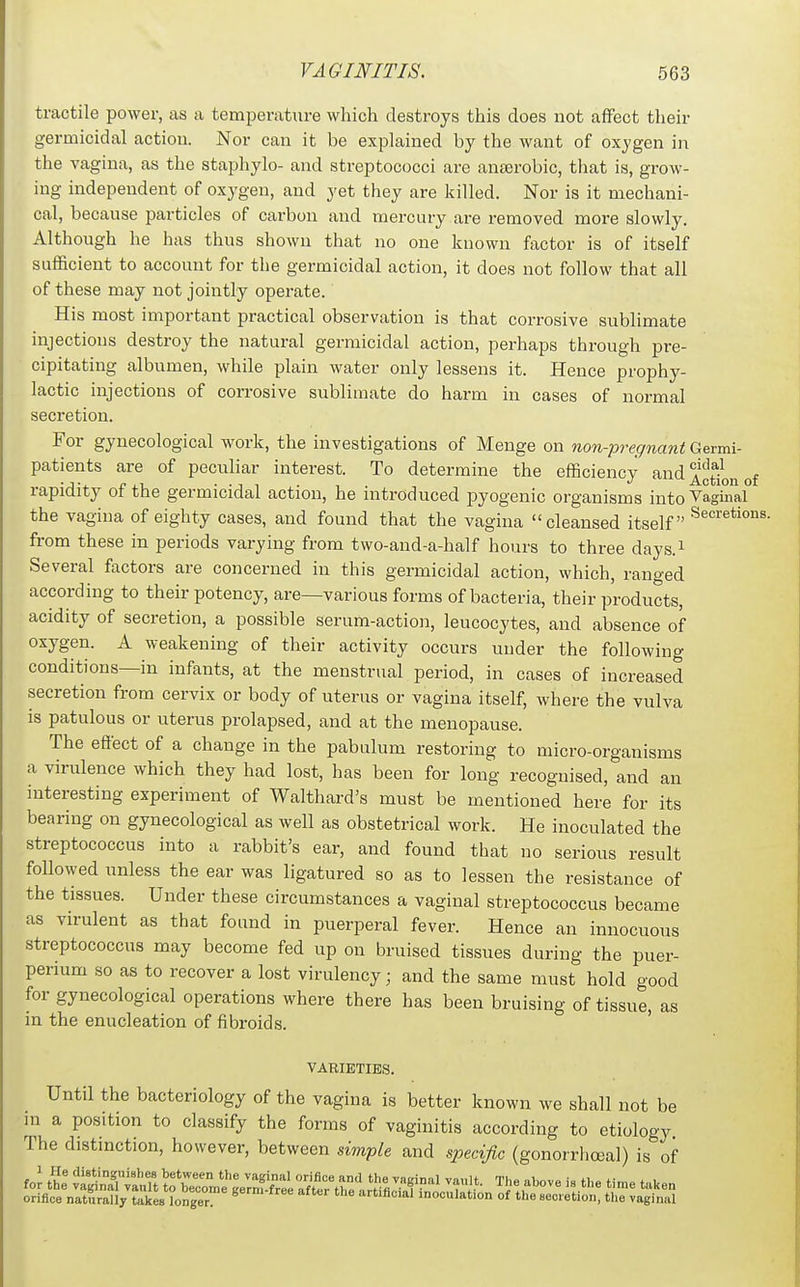 tractile power, as a temperature which destroys this does not affect their germicidal action. Nor can it be explained by the want of oxygen in the vagina, as the staphylo- and streptococci are anaerobic, that is, grow- ing independent of oxygen, and yet they are killed. Nor is it mechani- cal, because particles of carbon and mercury are removed more slowly. Although he has thus shown that no one known factor is of itself sufficient to account for the germicidal action, it does not follow that all of these may not jointly operate. His most important practical observation is that corrosive sublimate injections destroy the natural germicidal action, perhaps through pre- cipitating albumen, while plain water only lessens it. Hence prophy- lactic injections of corrosive sublimate do harm in cases of normal secretion. For gynecological work, the investigations of Menge on non-pregnant Germi- patients are of peculiar interest. To determine the efficiency and f^'^^j^ rapidity of the germicidal action, he introduced pyogenic organisms into Vaginal the vagina of eighty cases, and found that the vagina cleansed itself from these in periods varying from two-and-a-half hours to three days.i Several factors are concerned in this germicidal action, which, ranged according to their potency, are—various forms of bacteria, their products, acidity of secretion, a possible serum-action, leucocytes, and absence of oxygen. A weakening of their activity occurs under the following conditions—in infants, at the menstrual period, in cases of increased secretion from cervix or body of uterus or vagina itself, where the vulva is patulous or uterus prolapsed, and at the menopause. The effect of a change in the pabulum restoring to micro-organisms a virulence which they had lost, has been for long recognised, and an interesting experiment of Walthard's must be mentioned here for its bearing on gynecological as well as obstetrical work. He inoculated the streptococcus into a rabbit's ear, and found that no serious result followed unless the ear was ligatured so as to lessen the resistance of the tissues. Under these circumstances a vaginal streptococcus became as virulent as that found in puerperal fever. Hence an innocuous streptococcus may become fed up on bruised tissues during the puer- perium so as to recover a lost virulency; and the same must hold good for gynecological operations where there has been bruising of tissue, as in the enucleation of fibroids. VARIETIES. Until the bacteriology of the vagina is better known we shall not be m a position to classify the forms of vaginitis according to etiology The distmction, however, between simple and specific (gonorrliceal) is of