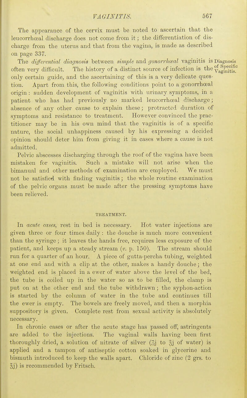 The appearance of the cervix must be noted to ascertain that the leucorrhcsal discharge does not come from it; the differentiation of dis- charge from the uterus and that from the vagina, is made as described on page 337. The differential diagnosis between simple and gonorrhoeal vaginitis is Diagnosis often very difficult. The histoiy of a distinct source of infection is the ya^gln^^is.' only certain guide, and the ascertaining of this is a very delicate ques- tion. Apart from this, the following conditions point to a gonorrhceal origin : sudden development of vaginitis with urinary symptoms, in a patient who has had previously no marked leucorrhosal discharge; absence of any other cause to explain these; protracted duration of symptoms and resistance to treatment. However convinced the prac- titioner may be in his own mind that the vaginitis is of a specific nature, the social unhappiness caused by his expressing a decided opinion should deter him from giving it in cases where a cause is not admitted. Pelvic abscesses discharging through the roof of the vagina have been mistaken for vaginitis. Such a mistake will not arise when the bimanual and other methods of examination are employed. We must not be satisfied with finding vaginitis; the whole routine examination of the pelvic organs must be made after the pressing symptoms have been relieved. TREATMENT. In acute cases, rest in bed is necessary. Hot water injections are given three or four times daily : the douche is much more convenient than the syringe; it leaves the hands free, requires less exposure of the patient, and keeps up a steady stream {v. p. 150). The stream should run for a quarter of an hour. A piece of gutta-percha tubing, weighted at one end and with a clip at the other, makes a handy douche; the weighted end is placed in a ewer of Water above the level of the bed, the tube is coiled up in the water so as to be filled, the clamp is put on at the other end and the tube withdrawn; the syphon-action is started by the column of water in the tube and continues till the ewer is empty. The bowels are freely moved, and then a morphia suppository is given. Complete rest from sexual activity is absolutely necessary. In chronic cases or after the acute stage has passed off, astringents are added to the injections. The vaginal walls having been first thoroughly dried, a solution of nitrate of silver (3j to gj of water) is applied and a tampon of antiseptic cotton soaked in glycerine and bismuth introduced to keep the walls apart. Chloride of zinc (2 grs. to §j) is recommended by Fritsch.