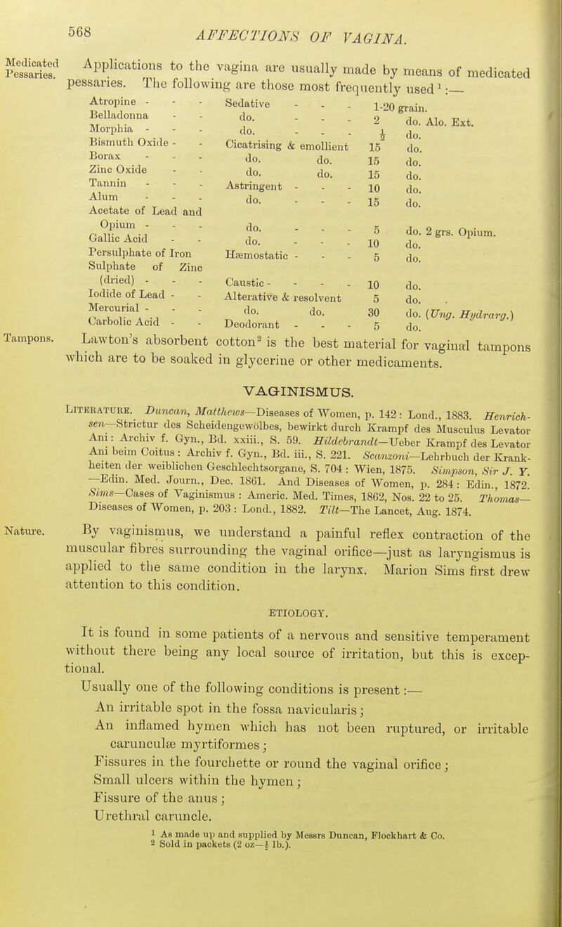 Sit' ^PPli«''^tions to the vagina are usually made by means of medicated pessaries. Tiie followmg are those most frequently used > :— Atropine Belladonna Morphia - Bismuth Oxide - Borax Zinc Oxide Tannin Alum Acetate of Lead and Opium - Gallic Acid Persulphate of Iron Sulphate of Zinc (dried) - Iodide of Lead - Mercurial - Carbolic Acid - Sedative do. - - . do. - . . Cicatrising & emollient do. do. Astringent do. do. do. Hajmostatic do. do. 1-20 grain. 2 do. Alo. Ext. i do. 15 do. 15 do. 15 do. 10 do. 15 do. 5 do. 2 grs. Opium. 10 do. 5 do. do. do. do. (Ung. Hydrarg.) do. Cau.stlc - - - - 10 Alterative & resolvent 5 do. do. 30 Deodorant - - - 5 Lawtou's absorbent cotton^ is the best material for vaginal tampons which are to be soaked in glycerine or other medicaments. VAGINISMUS. LiTKHATURE. Duncaji, Matthnvs—Dises.ses of Women, p. 142: Lond., 1883. Henrioh- sm—Strictur dcs Scheideugewolbes, bewirkt duroh Krampf des Musculus Levator Ani: Archiv f. Gyn., Bd. xxiii., S. 59. midebra7idt-Veher Krampf des Levator Am beim Coitus : Archiv f. Gyu., Bd. iii., S. 221. 6'ca7izoni-Lehrbuch der Krank- heiten der weiblichen Geschlechtsorgane, S. 704 : Wien, 1875. Simpso7i, Sir J. Y. —Edm. Med. Journ., Dec. 1861. And Diseases of Women, p. 284: Edin., 1872. .Stwis—Cases of Vaginismus : Americ. Med. Times, 1862, Nos. 22 to 25. Thomas— Diseases of Women, p. 203 : Loud., 1882. Tilt—The Lancet, Aug. 1874. By vaginismus, we understand a painful reflex contraction of the muscular fibres surrounding the vaginal orifice—just as laryngismus is applied to the same condition in the larynx. Marion Sims first drew attention to this condition. ETIOLOGY. It is found in some patients of a nervous and sensitive temperament without there being any local source of irritation, but this is excep- tional. Usually one of the following conditions is present:— An irritable spot in the fossa navicularis; An inflamed hymen which has not been ruptured, or irritable carunculse myrtiformes; Fissures in the fourchette or round the vaginal orifice; Small ulcers within the hvmen : Fissure of the anus ; Urethral caruncle. 1 As made n\) and supplied by Messrs Duncan, Plockhart <fc Co. 2 Sold in packets (2 oz—J lb.).