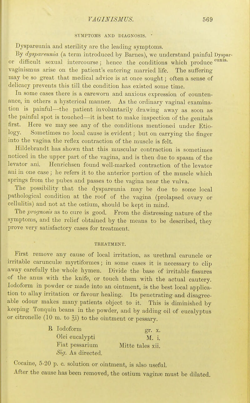 SYMPTOMS AND DIAGNOSIS. ' Dyspareunia and sterility are the leading symptoms. By dysparetmia (a term introduced by Barnes), we understand painful Dyspar- or difficult sexual intercourse; hence the conditions which produce vaginismus arise on the patient's entering married life. The suffering may be so great that medical advice is at once sought; often a sense of delicacy prevents this till the condition has existed some time. In some cases there is a careworn and anxious expression of counten- ance, in others a hysterical manner. As the ordinary vaginal examina- tion is painful—the patient involuntarily drawing away as soon as the painful spot is touched—it is best to make inspection of the genitals first. Here we may see any of the conditions mentioned under Etio- logy. Sometimes no local cause is evident; but on carrying the finger into the vagina the reflex contraction of the muscle is felt. Hildebrandt has shown that this muscular contraction is sometimes noticed in the upper part of the vagina, and is then due to spasm of the levator ani. Henrichsen found well-marked contraction of the levator ani in one case; he refers it to the anterior portion of the muscle which springs from the pubes and passes to the vagina near the vulva. The possibility that the dyspareunia may be due to some local pathological condition at the roof of the vagina (prolapsed ovary or cellulitis) and not at the ostium, should be kept in mind. The prognosis as to cure is good. From the distressing nature of the symptoms, and the relief obtained by the means to be described, they prove very satisfactory cases for treatment. TREATMENT. First remove any cause of local irritation, as urethral caruncle or irritable carunculte myrtiformes; in some cases it is necessary to clip away carefully the whole hymen. Divide the base of irritable fissures of the anus with the knife, or touch them with the actual cautery. Iodoform in powder or made into an ointment, is the best local applica- tion to allay irritation or favour healing. Its penetrating and disagree- able odour makes many patients object to it. This is diminished by keeping Tonquin beans in the powder, and by adding oil of eucalyptus or citronelle (10 m. to gi) to the ointment or pessary. B Iodoform gr. x. Olei eucalypti M. i. Fiat pessarium Mitte tales xii. Siff. As directed. Cocaine, 5-20 p. c. solution or ointment, is also useful. After the cause has been removed, the ostium vagina) must be dilated.