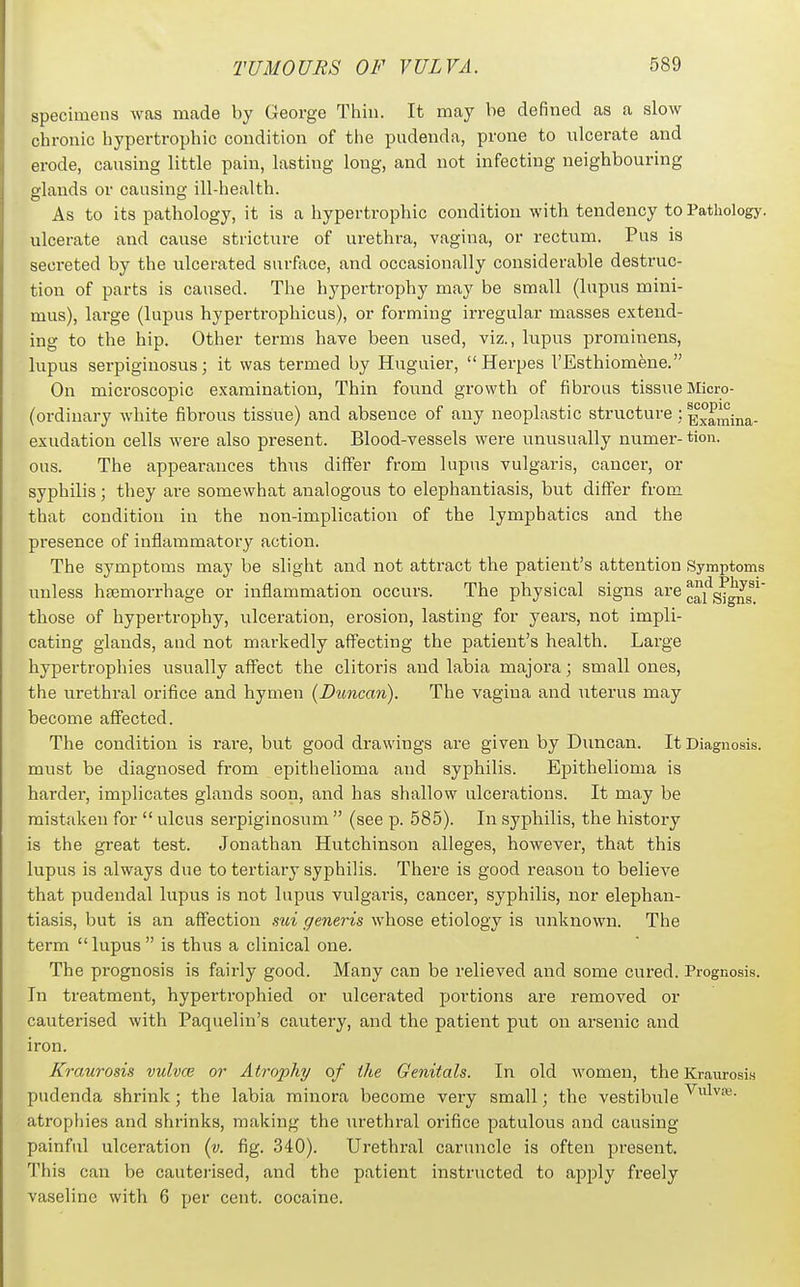 specimens was made by George Thin. It may be defined as a slow chronic hypertrophic condition of the pudenda, prone to ulcerate and erode, causing little pain, lasting long, and not infecting neighbouring glands or causing ill-health. As to its pathology, it is a hypertrophic condition with tendency to Pathology, ulcerate and cause stricture of urethra, vagina, or rectum. Pus is secreted by the ulcerated surface, and occasionally considerable destruc- tion of parts is caused. The hypertrophy may be small (lupus mini- mus), large (lupus hypertrophicus), or forming irregular masses extend- ing to the hip. Other terms have been used, viz., lupus prorainens, lupus serpiginosus; it was termed by Huguier, Herpes I'Esthiomene. On microscopic examination. Thin found growth of fibrous tissue Micro- (ordinary white fibrous tissue) and absence of any neoplastic structure; ^^^^jj^j^. exudation cells were also present. Blood-vessels were unusually numer- tion. ous. The appearances thus differ from lupus vulgaris, cancer, or syphilis; they are somewhat analogous to elephantiasis, but differ from that condition in the non-implication of the lymphatics and the presence of inflammatory action. The symptoms may be slight and not attract the patient's attention Symptoms unless heemorrhage or inflammation occurs. The physical signs are ^^j'^g^^^^ ^ those of hypertrophy, ulceration, erosion, lasting for years, not impli- cating glands, and not markedly affecting the patient's health. Large hypertrophies usually affect the clitoris and labia majora; small ones, the urethral orifice and hymen {Duncan). The vagina and uterus may become affected. The condition is rai-e, but good drawings are given by Dimcan. It Diagnosis, must be diagnosed from epithelioma and syphilis. Epithelioma is hardei, implicates glands soon, and has shallow ulcerations. It may be mistaken for  ulcus serpiginosum  (see p. 585). In syphilis, the history is the great test. Jonathan Hutchinson alleges, however, that this lupus is always due to tertiary syphilis. There is good reason to believe that pudendal lupus is not lupus vulgaris, cancer, syphilis, nor elephan- tiasis, but is an affection sui generis whose etiology is iniknown. The term lupus is thus a clinical one. The prognosis is fairly good. Many can be relieved and some cured. Prognosis. In treatment, hypertrophied or ulcerated jjortions are removed or cauterised with Paquelin's cautery, and the patient put on arsenic and iron. Kraurosis vulvce or Atrophy of the Genitals. In old women, the Kraurosis pudenda shrink; the labia minora become very small; the vestibule atropliies and shrinks, making the urethral orifice patulous and causing painful ulceration (v. fig. 340). Urethral caruncle is often present. This can be cauterised, and the patient instructed to apply freely vaseline with 6 per cent, cocaine.