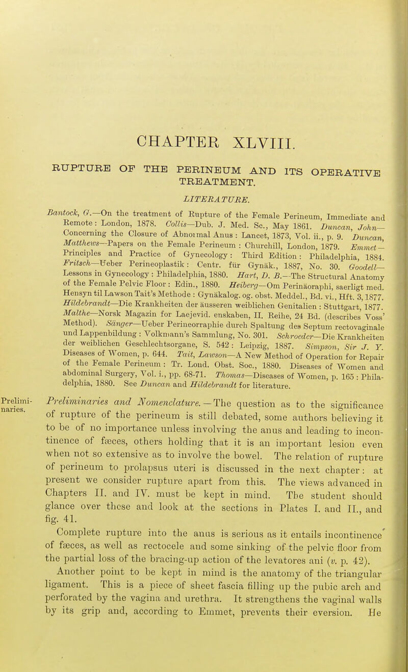 CHAPTER XLVIII. RUPTURE OF THE PERINEUM AND ITS OPERATIVE TREATMENT. LITERATURE. Bantock, G-'.-On the treatment of Eupture of the Female Perineum, Immediate and Remote: London, 1878. Collis-T)xyh. J. Med. Sc., May 1861. Duncan, John- Concernmg the Closure of Abnoimal Anus : Lancet, 1873, Vol. ii., p. 9. Duncan Matthews—Fnpers on the Female Perineum : Churchill, London, 1879. Emmet- Principles and Practice of Gynecology: Third Edition: Philadelphia, 1884. Fritsch—\5eher Perineoplastik: Centr. fiir Gyniik., 1887, No. 30. Goodell— Lessons in Gynecology : Philadelphia, 1880. Hart, D. 5.—The Structural Anatomy of the Female Pelvic Floor : Bdin., 1880. Heiherg-Om Perinaora))hi, saerligt med. Hensyntil LawsonTait's Methode : Gynakalog. og. obst. Meddel., Bd. vi., Hft. 3,1877. Hildebrandt—'Die Krankheiten der ausseren weiblichen Genitalien : Stuttgart,'1877. Malthe—Norsk Magazin for Laejevid. enskaben, II. Reihe, 24 Bd. (describes Voss' Method). S«n(/er-Ueber Perineorraphie durch Spaltung des Septum rectovaginale und Lappenbildung : Volkmann's Sammlung, No. 301. Schroeder-Die Krankheiten der weiblichen Geschlechtsorgane, S. 542: Leipzig, 1887. Simpson, Sir J Y Diseases of Women, p. 644. Tait, Laioson-A New Method of Operation for Repau: of the Female Perineum: Tr. Lond. Obst. Soc, 1880. Diseases of Women and abdommal Surgery, Vol. i., pp. 68-71. T/iowia^—Diseases of Women, p. 165 : Phila- delphia, 1880. See Duncan and Hildeh-andt for literature. Preliminaries and Nomenclature.-The question as to the significance of rupture of the perineum is still debated, some authors believing it to be of no importance unless involving the anus and leading to incon- tinence of feeces, others holding that it is an important lesiou even when not so extensive as to involve the bowel. The relation of rupture of perineum to prolapsus uteri is discussed in the next chapter: at present we consider rupture apart from this. The views advanced in Chapters II. and IV. must be kept in mind. The student should glance over these aud look at the sections in Plates I. aud II., and fig. 41. Complete rupture into the anas is serious as it entails incontinence' of faeces, as well as rectocele and some sinking of the pelvic floor from the partial loss of the bracing-up action of the levatores ani {v. p. 42). Another point to be kept in mind is the anatomy of the triangular ligament. This is a piece of sheet fascia filling up the pubic arch and perforated by the vagina and urethra. It strengthens the vaginal walls by its grip and, according to Emmet, prevents their aversion. He