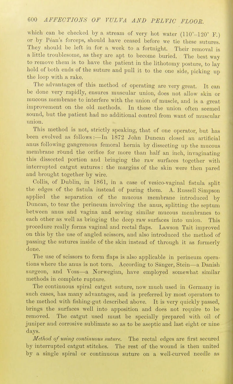which can be checked by a stream of very hot water (110°-120° F.) or by Pean's forceps, should have ceased before we tie these sutures. They should be left in for a week to a fortnight. Their removal is a little troublesome, as they are apt to become buried. The best way to remove them is to have the patient in the lithotomy posture, to lay hold of both ends of the suture and pull it to the one side, picking up the loop with a rake. The advantages of this method of operating are very great. It can be done very rapidly, ensures muscular union, does not allow skin or mucous membrane to interfere with the union of muscle, and is a great improvement on the old methods. In these the union often seemed sound, but the patient had no additional control from want of muscular union. This method is not, strictly speaking, that of one operator, but has been evolved as follows :—In 1872 John Duncan closed an artificial anus following gangrenous femoral hernia by dissecting up tlie mucous membrane rOund the orifice for more than half an inch, invaginating this dissected portion and bringing the raw surfaces together with interrupted catgut sutures : the margins of the skin were then pared and brought together by wire. CoUis, of Dublin, in 1861, in a case of vesico-vaginal fistula split the edges of the fistula instead of paring them. A. Kussell Simpson applied the separation of the mucous membrane introduced by Duncan, to tear the perineum involving the anus, splitting the septum between anus and vagina and sewing similar mucous membranes to each other as well as bringing the deep raw surfaces into union. This procedure really forms vaginal and rectal flaps. Lawson Tait improved on this by the use of angled scissors, and also introduced the method of passing the sutures inside of the skin instead of through it as formerly done. The use of scissors to form flaps is also applicable in perineum opera- tions where the aims is not torn. According to Siinger, Stein—a Danish surgeon, and Voss—a Norwegian, have employed somewhat similar methods in complete rupture. The continuous spiral catgut suture, now much used in Germany in such cases, has many advantages, and is preferred by most operators to the method with fishing-gut described above. It is very quickly passed, brings the surfaces well into apposition and does not require to be removed. The catgut used must be specially prepared with oil of juniper and corrosive sublimate so as to be aseptic and last eight or nine days. Method of using continuous suhire. The rectal edges are first secured by interrupted catgut stitches. The rest of the wound is then united by a single spiral or contiimous suture on a well-curved needle as