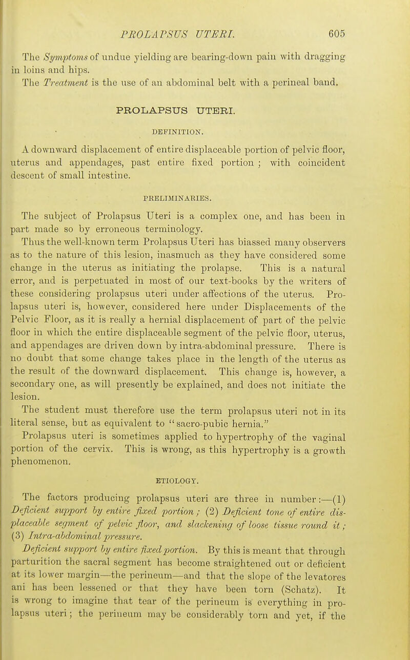 The Symptoms 0^ undiy\Q yielding are bearing-down pain with dragging in loins and hips. Tiie Treatment is the use of an abdominal belt with a perineal band, PROLAPSUS UTERI. DEFINITION. A downward displacement of entire displaceable portion of pelvic floor, uterus and appendages, past entire fixed portion ; with coincident descent of small intestine. PRELIMINARIES. The subject of Prolapsus Uteri is a complex one, and has been in part made so by erroneous terminology. Tims the well-known term Prolapsus Uteri has biassed many observers as to the nature of this lesion, inasmuch as they have considered some change in the iiterus as initiating the prolapse. This is a natural error, and is perpetuated in most of our text-books by the writers of these considering prolapsus uteri under affections of the uterus. Pro- lapsus uteri is, however, considered here under Displacements of the Pelvic Floor, as it is really a hernial displacement of part of the pelvic floor in Avhich the entire displaceable segment of the pelvic floor, uterus, and appendages are driven down by intra-abdominal pressure. There is no doubt that some change takes place in the length of the uterus as the result of the downward displacement. This change is, however, a secondary one, as will presently be explained, and does not initiate the lesion. The student must therefore use the term prolapsus uteri not in its literal sense, but as equivalent to sacro-pubic hernia. Prolapsus uteri is sometimes applied to hypertrophy of the vaginal portion of the cervix. This is wrong, as this hypertrophy is a growth phenomenon. ETIOLOGY. The factors producing prolapsus uteri are three in number:—(1) DefirAent support by entire fixed po7^tion ; (2) Deficient tone of entire dis- placeable segment of 23elvic floor, and slackening of loose tissue round it ; (3) Intra-abdominal p>'>'essure. Deficient support by entire fixed portion. By this is meant that through parturition the sacral segment has become straightened out or deficient at its lower margin—the perineum—and that the slope of the levatores ani has been lessened or that they have been torn (Schatz). It is wrong to imagine that tear of the perineum is everything in pro- lapsus uteri; the perineum may be considerably torn and yet, if the