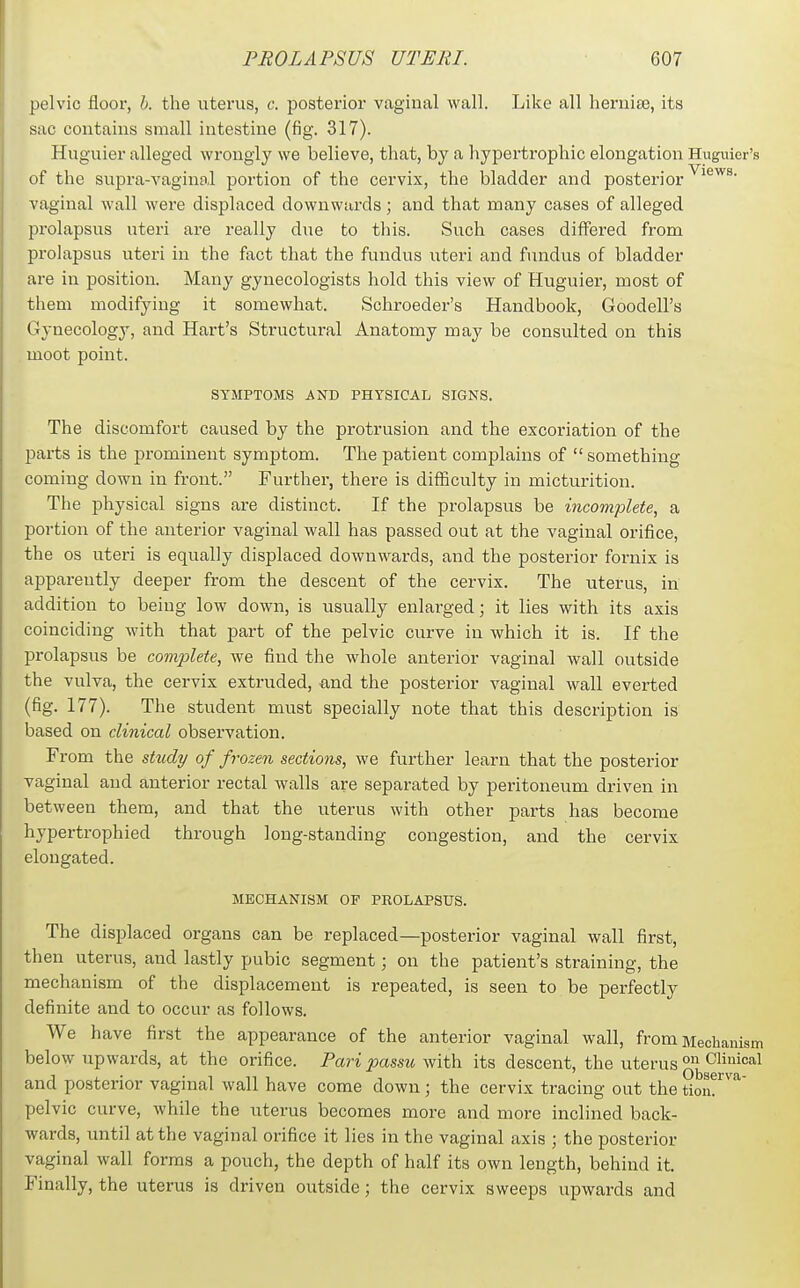 pelvic floor, h. the uterus, c. posterior vaginal wall. Like all hernite, its sac contains small intestine (fig. 317). Huguier alleged wrongly we believe, that, by a hypertrophic elongation Huguier's of the supra-vaginal portion of the cervix, the bladder and posterior vaginal wall were displaced downwards; and that many cases of alleged prolapsus uteri are really due to this. Such cases differed from prolapsus uteri in the fact that the fundus uteri and fundus of bladder are in position. Many gynecologists hold this view of Huguier, most of them modifying it somewhat. Schroeder's Handbook, Goodell's Gynecology, and Hart's Structural Anatomy may be consulted on this moot point. SYMPTOMS AND PHYSICAL SIGNS. The discomfort caused by the protrusion and the excoriation of the parts is the prominent symptom. The patient complains of  something coming down in front. Further, there is difficulty in micturition. The physical signs are distinct. If the prolapsus be incomplete, a portion of the anterior vaginal wall has passed out at the vaginal orifice, the OS uteri is equally displaced downwards, and the posterior fornix is apparently deeper from the descent of the cervix. The uterus, in addition to being low down, is usually enlarged; it lies with its axis coinciding with that part of the pelvic curve in which it is. If the prolapsus be complete, we find the whole anterior vaginal wall outside the vulva, the cervix extruded, and the posterior vaginal wall everted (fig. 177). The student must specially note that this description is based on clinical observation. From the stxidy of frozen sections, we further learn that the posterior vaginal and anterior rectal walls are separated by peritoneum driven in between them, and that the uterus with other parts has become hypertrophied through long-standing congestion, and the cervix elongated. MECHANISM OF PROLAPSUS. The displaced organs can be replaced—posterior vaginal wall first, then uterus, and lastly pubic segment; on the patient's straining, the mechanism of the displacement is repeated, is seen to be perfectly definite and to occur as follows. We have first the appearance of the anterior vaginal wall, from Mechanism below upwards, at the orifice. Pari passu with its descent, the uterus and posterior vaginal wall have come down ; the cervix tracing out the tion?'^^^ pelvic curve, while the uterus becomes more and more inclined back- wards, until at the vaginal orifice it lies in the vaginal axis ; the posterior vaginal wall forms a pouch, the depth of half its own length, behind it. Finally, the uterus is driven outside; the cervix sweeps upwards and