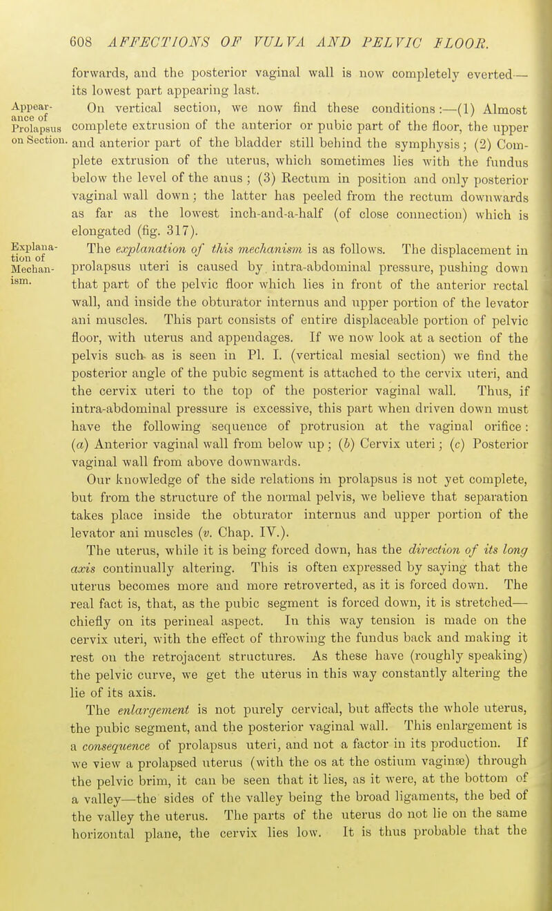 forwards, and the posterior vaginal wall is now completely everted— its lowest part appearing last. Appear- Qn vertical section, we now find these conditions:—(1) Almost Prolapsus complete extrusion of the anterior or pubic part of the floor, the upper on Section, and anterior part of the bladder still behind the symphysis; (2) Com- plete extrusion of the uterus, which sometimes lies with the fundus below the level of the anus ; (3) Rectum in position and only posterior vaginal wall down; the latter has peeled from the rectum downwards as far as the lowest inch-and-a-half (of close connection) which is elongated (fig. 317). Explana- The explanation of this mechanism is as follows. The displacement in tion of , . . 11- 11.1 Mechan- prolapsns uteri is caused by intra-abdominal pressure, pushing down i^- that part of the pelvic floor which lies in front of the anterior rectal wall, and inside the obturator internus and upper portion of the levator ani muscles. This part consists of entire displaceable portion of pelvic floor, with uterus and appendages. If we now look at a section of the pelvis such- as is seen in PI. I. (vertical mesial section) we find the posterior angle of the pubic segment is attached to the cervix uteri, and the cervix uteri to the top of the posterior vaginal wall. Thus, if intra-abdominal pressure is excessive, this part when driven down must have the following sequence of protrusion at the vaginal orifice: (a) Anterior vaginal wall from below up; (h) Cervix uteri; (c) Posterior vaginal wall from above downwards. Our knowledge of the side relations in prolapsus is not yet complete, but from the structure of the normal pelvis, we believe that separation takes place inside the obturator internus and upper portion of the levator ani muscles {y. Chap. IV.). The uterus, while it is being forced down, has the direction of its long axis continually altering. This is often expressed by saying that the uterus becomes more and more retroverted, as it is forced down. The real fact is, that, as the pubic segment is forced down, it is stretched— chiefly on its perineal aspect. In this way tension is made on the cervix uteri, with the effect of throwing the fundus back and making it rest on the retrojacent structures. As these have (roughly speaking) the pelvic curve, we get the uterus in this way constantly alteriug the lie of its axis. The enlargement is not purely cervical, but affects the whole uterus, the pubic segment, and the posterior vaginal wall. This enlargement is a consequence of prolapsus uteri, and not a factor in its production. If we view a prolapsed uterus (with the os at the ostium vaginae) through the pelvic brim, it can be seen that it lies, as it were, at the bottom of a valley—the sides of the valley being the broad ligaments, the bed of the valley the uterus. The parts of the uterus do not lie on the same horizontal plane, the cervix lies low. It is thus probable that the
