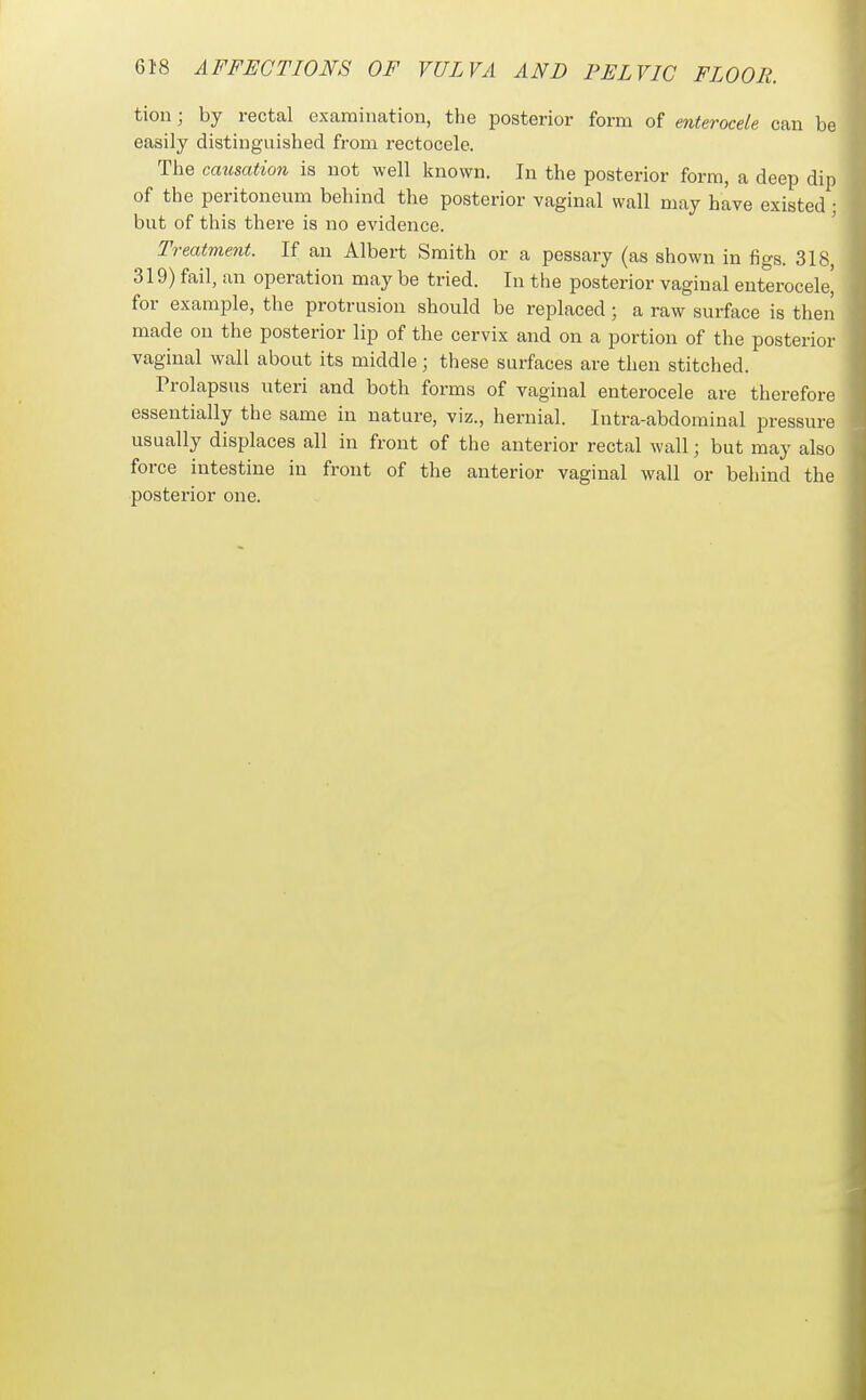 tion; by rectal examination, the posterior form of enterocele can be easily distinguished from rectocele. The causation is not well known. In the posterior form, a deep dip of the peritoneum behind the posterior vaginal wall may have existed; but of this there is no evidence. ' Treatment. If an Albert Smith or a pessary (as shown in figs. 318, 319) fail, an operation may be tried. In the posterior vaginal enterocele' for example, the protrusion should be replaced; a raw surface is then made on the posterior lip of the cervix and on a portion of the posterior vaginal wall about its middle; these surfaces are then stitched. Prolapsus uteri and both forms of vaginal enterocele are therefore essentially the same in nature, viz., hernial. Intra-abdominal pressure usually displaces all in front of the anterior rectal wall; but may also force intestine in front of the anterior vaginal wall or behind the posterior one.