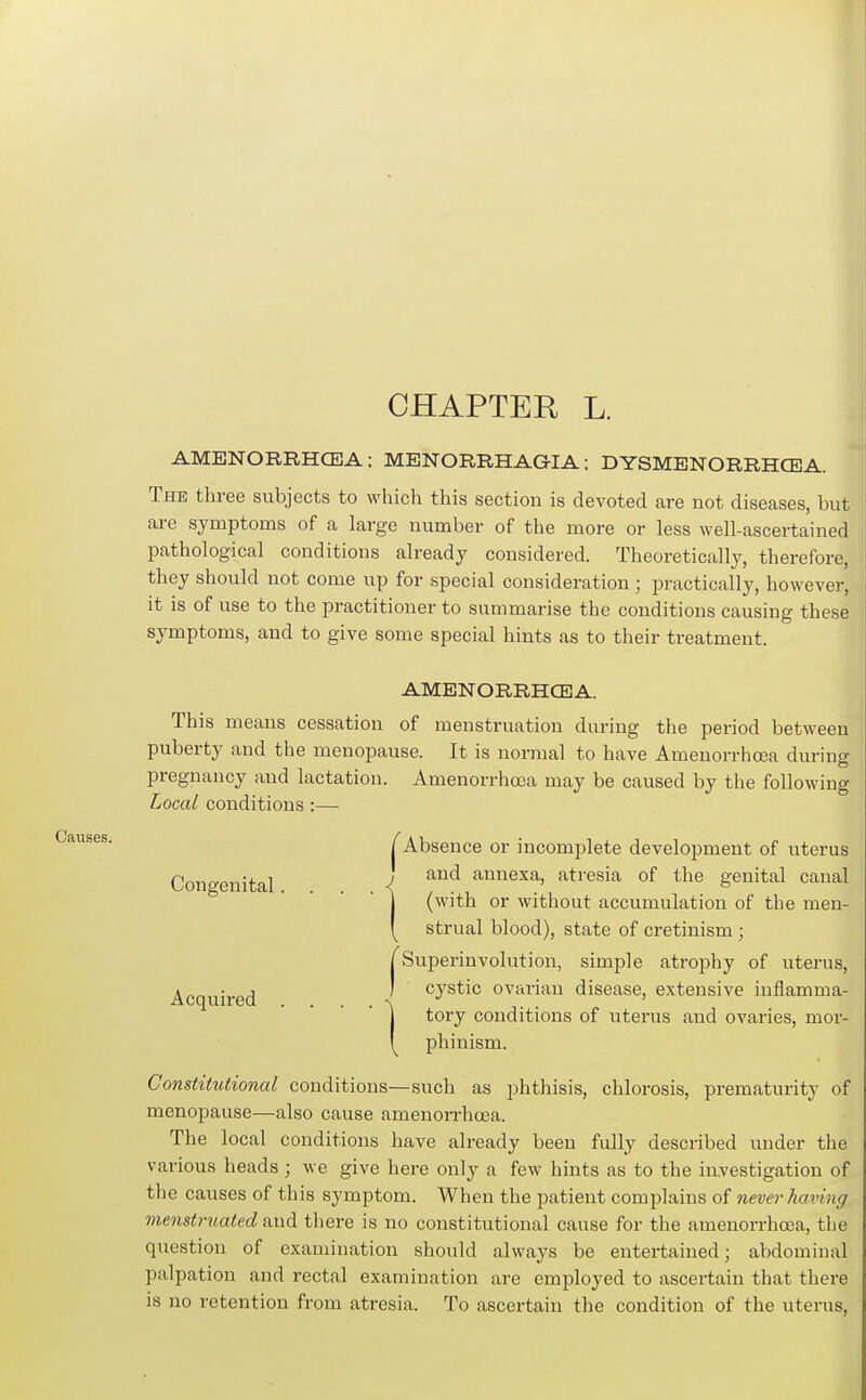 CHAPTER L. Causes. AMBNORRHCEA; MENORRHAGIA: DYSMENORRHCEA The three subjects to which this section is devoted are not diseases, but are symptoms of a large number of the more or less well-ascertained pathological conditions already considered. Theoretically, therefore, they should not come up for special consideration; practically, however, it is of use to the practitioner to summarise the conditions causing these symptoms, and to give some special hints as to their treatment. AMENORRHCEA. This means cessation of menstruation during the period between puberty and the menopause. It is normal to have Amenorrhcea during pregnancy and lactation. Amenorrhoea may be caused by the following Local conditions :— I Absence or incomplete development of uterus Congenital ■{ annexa, atresia of the genital canal I (with or without accumulation of the men- y strual blood), state of cretinism ; j Superinvolution, simple atrophy of uterus. Acquired cystic ovarian disease, extensive inflamma- j tory conditions of uterus and ovaries, mor- y phinism. Constitutional conditions—such as phthisis, chlorosis, prematurity of menopause—also cause amenorrhoea. The local conditions have already been fully described under the various heads ; we give here only a few liints as to the iavestigation of the causes of this symptom. When the patient complains of neoer having menstruated axid, tliere is no constitutional cause for the amenorrhoea, the question of examination should always be entertained; abdominal palpation and rectal examination are employed to ascertain that there is no retention from atresia. To ascertain the condition of the uterus,