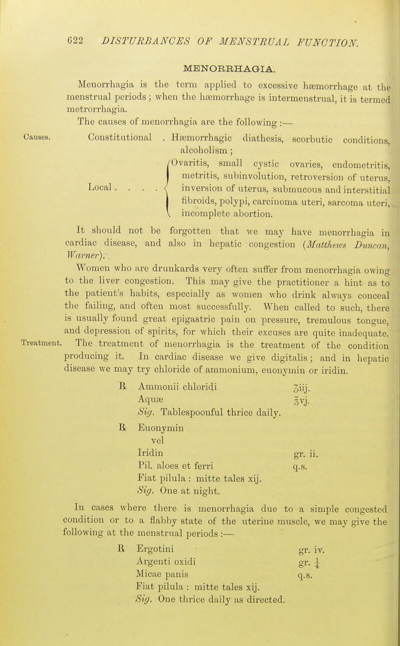 MENORRHAGIA. Menorrhagia is tlie term applied to excessive hsemorrhage at the menstrual periods; when the htemorrhage is intermenstrual, it is termed metrorrhagia. The causes of menorrhagia are the following :— Causes. Constitutional . Hfemorrhagic diathesis, scorbutic conditions, alcoholism; {Ovaritis, small cystic ovaries, endometritis, metritis, subinvolution, retroversion of uterus, inversion of uterus, submucous and interstitial fibroids, polypi, carcinoma uteri, sarcoma uteri, incomplete abortion. It should not be forgotten that we may have menorrhagia in cardiac disease, and also in hepatic congestion {Mattheius Duncan, Wai-ner). Women who are drunkards very often suffer from menorrhagia owing to the liver congestion. This may give the practitioner a hint as to the patient's habits, especially as women who drink always conceal the failing, and often most successfully. When called to such, there is usually found great epigastric pain on pressure, tremulous tongue, and depression of spirits, for which their excuses are quite inadequate. Treatment. The treatment of menorrhagia is the treatment of the condition producing it. In cardiac disease we give digitalis; and in hepatic disease we may try chloride of ammonium, euonymin or iridin. R Ammonii chloridi Jiij. Aquae =vj. Sig. Tablespoonful thrice daily. R Euonymin vel Iridin gr. ii. Pil. aloes et ferri q.s. Fiat pilula : mitte tales xij. Sig. One at night. In cases where there is menorrhagia due to a simple congested condition or to a flabby state of the uterine muscle, we may give the following at the menstrual periods :— R Ergotini gr. iv. Argenti oxidi gr. \ Micae panis q.s. Fiat pilula : mitte tales xij. Sig. One thrice daily as directed.