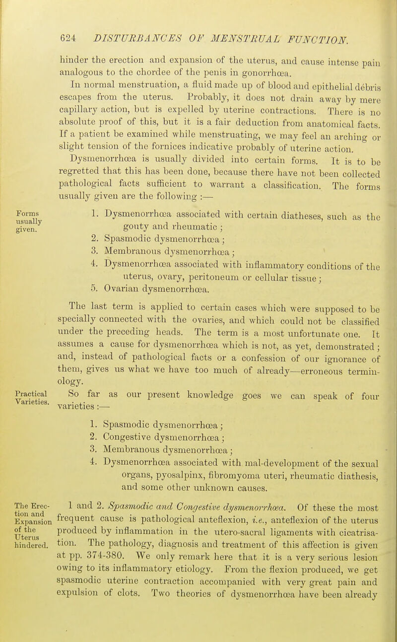 Forms usually given. Practical Varieties. The Erec- tion and Expansion of the Uterus hindered. 2. 3. 4. hinder the erection and expansion of the uterus, and cause intense pain analogous to the chordee of the penis in gonorrhoea. In normal menstruation, a fluid made up of blood and epithelial debris escapes from the uterus. Probably, it does not drain away by mere capillary action, but is expelled by uterine contractions. There is no absolute proof of this, but it is a fair deduction from anatomical facts. If a patient be examined while menstruating, we may feel an arching or slight tension of the fornices indicative probably of uterine action. Dysmenorrhoea is usually divided into certain forms. It is to be regretted that this has been done, because there have not been collected pathological facts sufficient to warrant a classification. The forms usually given are the following :— 1. Dysmenorrhoea associated with certain diatheses, such as the gouty and rheumatic ; Spasmodic dysmenorrhoea; Membranous dysmenorrhoea; Dysmenorrhoea associated with inflammatory conditions of the uterus, ovary, peritoneum or cellular tissue; 5. Ovarian dysmenorrhoea. The last term is applied to certain cases which were supposed to be specially connected with the ovaries, and which could not be classified under the preceding heads. The term is a most unfortunate one. It assumes a cause for dysmenorrhoea which is not, as yet, demonstrated; and, instead of pathological facts or a confession of our ignorance of them, gives us what we have too much of already—erroneous termin- ology. So far as our present knowledge goes we can speak of four varieties :— 1. Spasmodic dysmenorrhoea; 2. Congestive dysmenorrhoea; 3. Membranous dysmenorrhoea; 4. Dysmenorrhoea associated with mal-development of the sexual organs, pyosalpinx, fibromyoma uteri, rheumatic diathesis, and some other unknown causes. 1 and 2. Spasmodic and Congestive dysmenorrhoea. Of these the most frequent cause is pathological anteflexion, i.e., anteflexion of the uterus produced by inflammation in the utero-sacral ligaments with cicatrisa- tion. The pathology, diagnosis and treatment of this affection is given at pp. 374-380. We only remark here that it is a very serious lesion owing to its inflammatory etiology. From the flexion produced, we get spasmodic uterine contraction accompanied with very great pain and expulsion of clots. Two theories of dysmenorrhoea have been already