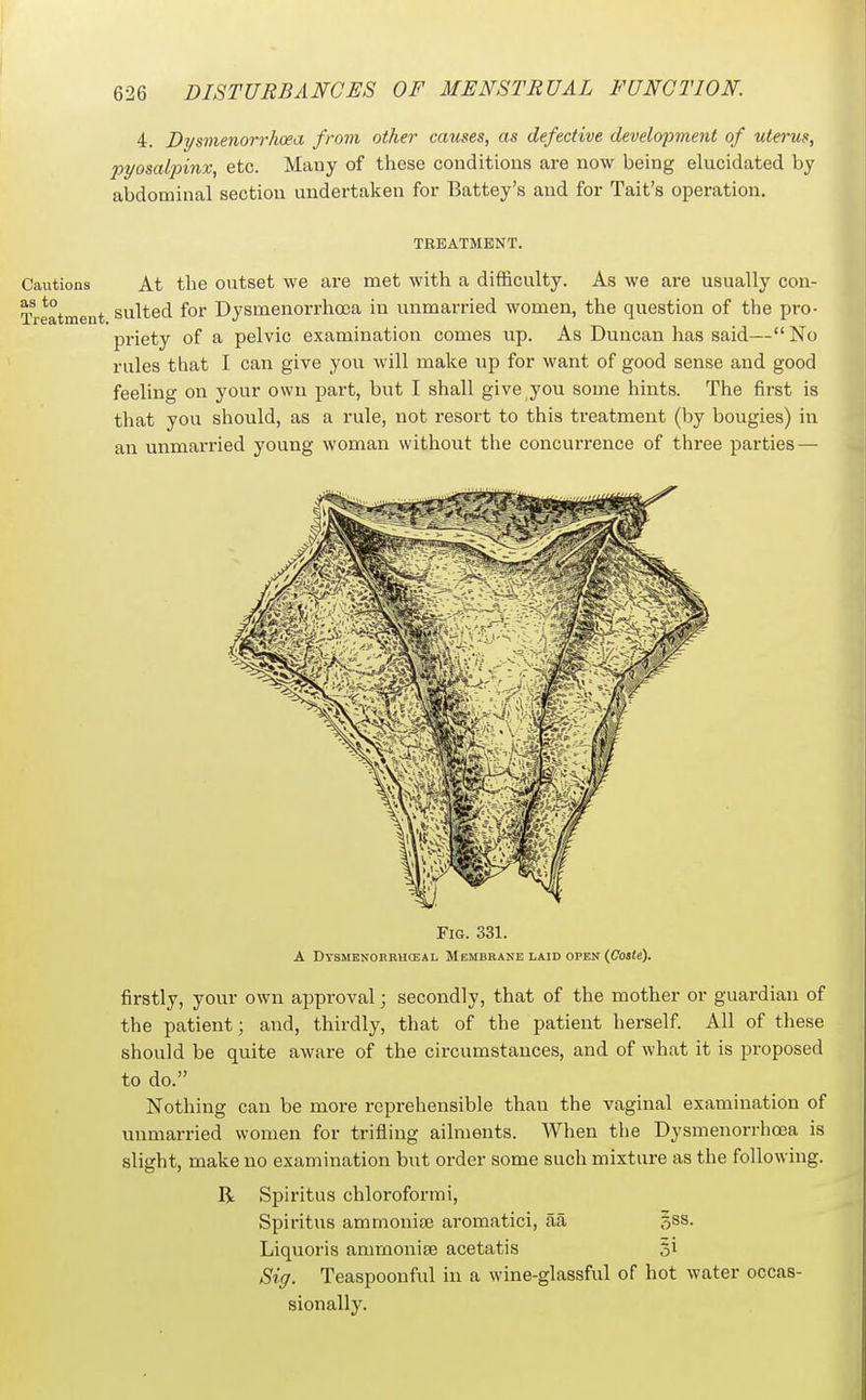 4. Dysmenorrluea from other causes, as defective development of uterus, pyosalpinx, etc. Many of these conditions are now being elucidated by abdominal section undertaken for Battey's and for Tait's operation. TREATMENT. Cautions At the outset we are met with a difficulty. As we are usually con- Treatment suited for Dysmenorrhoea in unmarried women, the question of the pro- priety of a pelvic examination comes up. As Duncan has said— No rules that I can give you will make up for want of good sense and good feeling on your own j)art, but I shall give you some hints. The first is that you should, as a rule, not resort to this treatment (by bougies) in an unmarried young woman without the concurrence of three parties — Fig. 331. A Dysmenorbuceal Membbane laid open (Cojfe). firstly, your own approval; secondly, that of the mother or guardian of the patient; and, thirdly, that of the patient herself. All of these should be quite aware of the circumstances, and of what it is proposed to do. Nothing can be more reprehensible than the vaginal examination of unmarried women for trifling ailments. When the Dysmenorrhoea is slight, make no examination but order some such mixture as the following. R Spiritus chloroformi, Spiritus ammoniaj aromatici, aa gss. Liquoris amrnoniEe acetatis ji Sig. Teaspoonful in a wine-glassful of hot water occas- sionally.