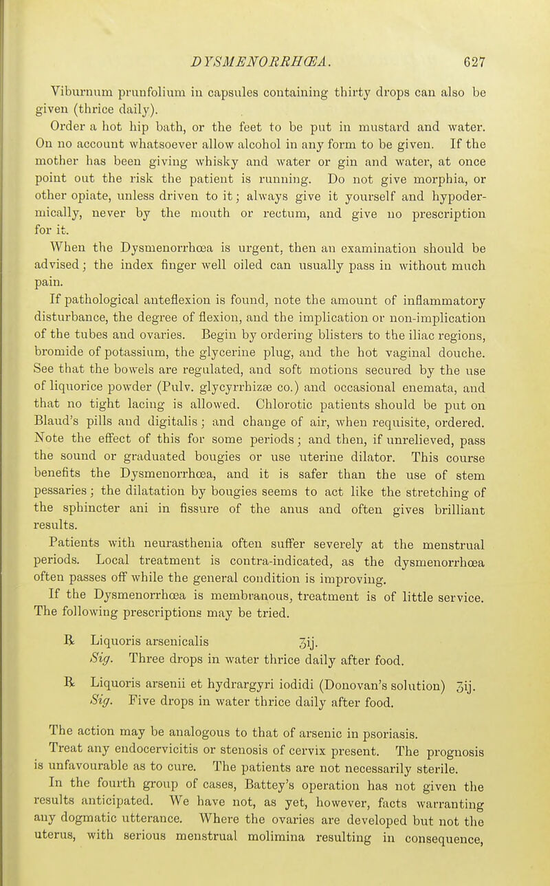 Viburnum prunfolium in capsules containing thirty drops can also be given (thrice daily). Order a hot hip bath, or the feet to be put in mustard and water. On no account whatsoever allow alcohol in any form to be given. If the mother has been giving whisky and water or gin and water, at once point out the risk the patient is running. Do not give morphia, or other opiate, unless driven to it; always give it yourself and hypoder- mically, never by the mouth or rectum, and give no prescription for it. When the Dysmenorrhoea is urgent, then an examination should be advised; the index finger well oiled can usually pass in without much pain. If pathological anteflexion is found, note the amount of inflammatory disturbance, the degree of flexion, and the implication or non-implication of the tubes and ovaries. Begin by ordering blisters to the iliac regions, bromide of potassium, the glycerine plug, and the hot vaginal douche. See that the bowels are regulated, and soft motions secured by the use of liquorice powder (Pulv. glycyrrhizse co.) and occasional enemata, and that no tight lacing is allowed. Chlorotic patients should be put on Bland's pills and digitalis; and change of air, when requisite, ordered. Note the effect of this for some periods; and then, if unrelieved, pass the sound or graduated bougies or use uterine dilator. This course benefits the Dysmenorrhoea, and it is safer than the use of stem pessaries; the dilatation by bougies seems to act like the stretching of the sphincter ani in fissure of the anus and often gives brilliant results. Patients with neurasthenia often suffer severely at the menstrual periods. Local treatment is contra-indicated, as the dysmenorrhoea often passes off while the general condition is improving. If the Dysmenorrhoea is membranous, treatment is of little service. The following prescriptions may be tried. R Liquoris arseni calls 3ij. Sig. Three drops in water thrice daily after food. R Liquoris arsenii et hydrargyri iodidi (Donovan's solution) 3ij. Sig. Five drops in water thrice daily after food. The action may be analogous to that of arsenic in psoriasis. Treat any eudocervicitis or stenosis of cervix present. The prognosis is unfavourable as to cure. The patients are not necessarily sterile. In the fourth group of cases, Battey's operation has not given the results anticipated. We have not, as yet, however, facts warranting any dogmatic utterance. Where the ovaries are developed but not the uterus, with serious menstrual molimina resulting in consequence,
