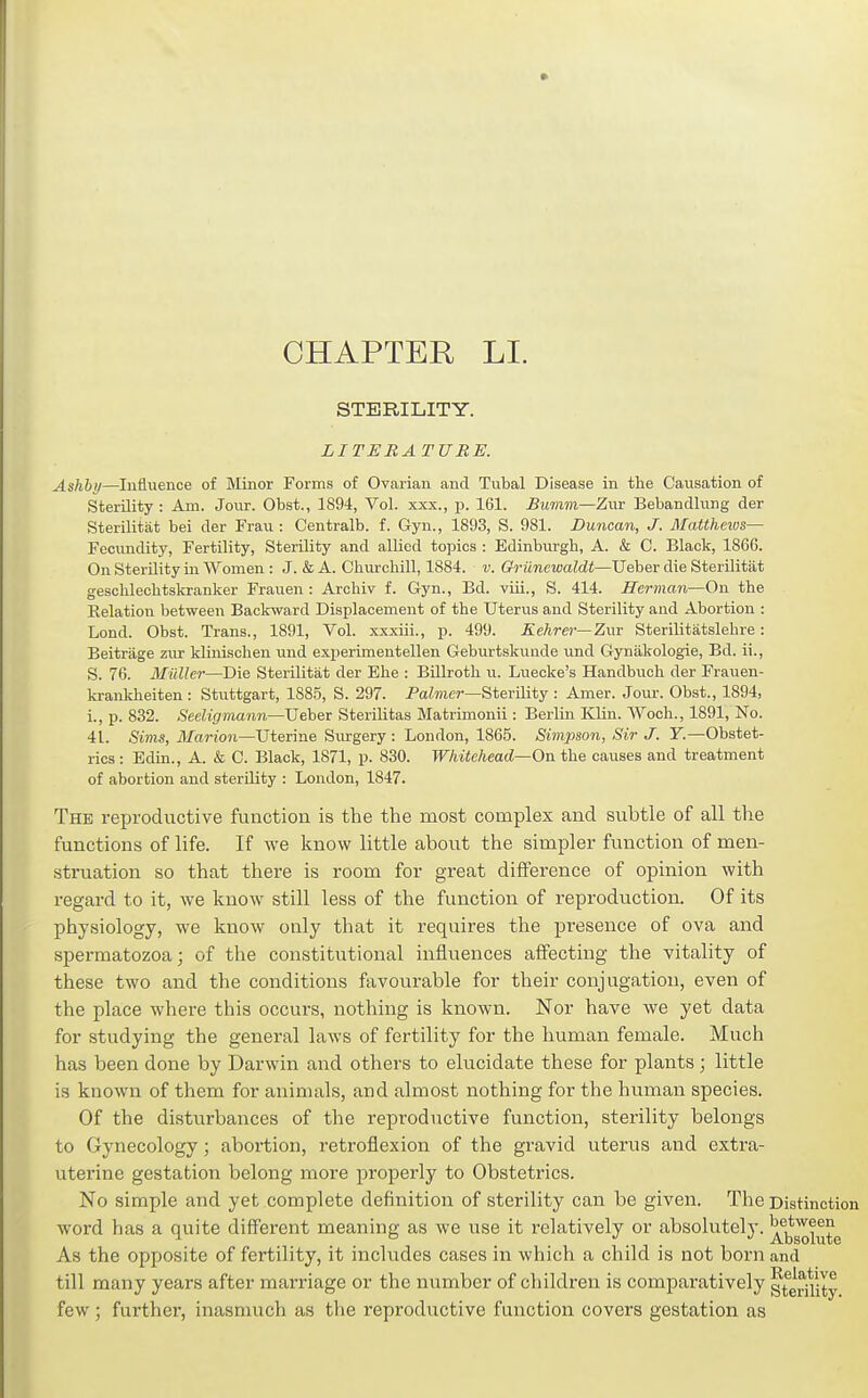 CHAPTER LI. STERILITY. LITERATURE. Ashhy—lufluence of Minor Forms of Ovarian and Tubal Disease in the Causation of Sterility: Am. Jour. Obst., 1894, Vol. xxx., p. 161. Bumm—Zur Bebandlung der Sterilitat bei der Frau ; Centralb. f. Gyn., 1893, S. 981. Duncan, J. Mattheivs— Fecundity, Fertility, Sterility and allied topics : Edinburgh, A. & C. Black, 1866. On Sterility in Women : J. & A. Churchill, 1884. v. Griinewaldt—Ueber die Sterilitat geschlechtskranker Frauen : Archiv f. Gyn., Bd. viii., S. 414. Herman—On the Kelation between Backward Displacement of the Uterus and Sterility and Abortion : Lond. Obst. Trans., 1891, Vol. xxxiii., p. 499. Kehrer—Zwr Sterilitatslehre: Beitriige zur klinischen und experimentellen Geburtskunde und Gyniikologie, Bd. ii., S. 76. Mallei—Die Sterilitat der Ehe : Billroth ii. Luecke's Handbuch der Frauen- krankheiten: Stuttgart, 1885, S. 297. Palmer—Sterility : Amer. Jour. Obst., 1894, i., p. 832. Secligmann—Uehex Sterilitas Matrimonii: Berlin Klin. Woch., 1891, No. 41. Sims, Marion—Uterine Surgery : London, 1865. Simpson, Sir J. Y.—Obstet- rics : Edin., A. & C. Black, 1871, p. 830. W/iitehead~On the causes and treatment of abortion and sterility : London, 1847. The reproductive function is the the most complex and subtle of all the functions of life. If we know little about the simpler function of men- struation so that there is room for great difference of opinion with regard to it, we know still less of the function of reproduction. Of its physiology, we know only that it requires the presence of ova and spermatozoa; of the constitutional influences affecting the vitality of these two and the conditions favourable for their conjugation, even of the place where this occurs, nothing is known. Nor have we yet data for studying the general laws of fertility for the human female. Much has been done by Darwin and others to elucidate these for plants; little is known of them for animals, and almost nothing for the human species. Of the disturbances of the reproductive function, sterility belongs to Gynecology; abortion, retroflexion of the gravid uterus and extra- uterine gestation belong more properly to Obstetrics. No simple and yet complete definition of sterility can be given. The Distinction word has a quite different meaning as we use it I'elatively or absolutely, ^^jj^j^^^g As the opposite of fertility, it includes cases in which a child is not born and till many years after marriage or the number of children is comparatively gteriuty few ; further, inasmuch as the reproductive function covers gestation as