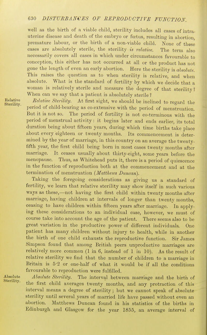 Relative Sterility. well as the birth of a viable child, sterility includes all cases of intra- uterine disease and death of the embryo or foetus, resulting in abortion premature labour, or the birth of a non-viable child. None of these cases are absolutely sterile, the sterility is relative. The term also necessarily covers all cases in which under circumstances favourable to conception, this either has not occurred at all or the product has not gone the length of even an early abortion. Here the sterility is ahsohite This raises the question as to when sterility is relative, and when absolute. What is the standard of fertility by which we decide that a woman is relatively sterile and measure the degree of that sterility ? When can we say that a patient is absolutely sterile ? Relative Sterility. At first sight, we should be inclined to regard the period of child-bearing as co-extensive with the period of menstruation. But it is not so. The period of fertility is not co-terminous with the period of menstrual activity : it begins later and ends earlier, its total duration being about fifteen years, during which time births take place about every eighteen or twenty months. Its commencement is deter- mined by the year of marriage, in this country on an average the twenty- fifth year, the first child being born in most cases twenty months after marriage. It ceases usually about thirty-eight, some years before the menopause. Thus, as Whitehead puts it, there is a period of quiescence in the function of reproduction both at the commencement and at the termination of menstruation {Mattheivs Duncan). Taking the foregoing considerations as giving us a standard of fertility, we learn that relative sterility may show itself in such various ways as these,—not having the first child within twenty months after marriage, having children at intervals of longer than twenty months, ceasing to have children within fifteen years after marriage. In apply- ing these considerations to an individual case, however, we must of course take into account the age of the patient. There seems also to be great variation in the productive power of difi'erent individuals. One patient has many children without injury to health, while in another the birth of one child exhausts the reproductive function. Sir James Simpson found that among British peers unproductive marriages are relatively more common (1 in 6, instead of 1 in 10). As the result of relative sterility we find that the number of children to a marriage in Britain is 5-2 or one-half of what it would be if all the conditions favourable to reproduction were fulfilled. Absolute Sterility. The interval between marriage and the birth of the first child averages twenty months, and any protraction of this interval means a degree of sterility; but we cannot speak of absolute sterility until several years of married life have passed without even an abortion. Matthews Duncan found in his statistics of the births in Edinburgh and Glasgow for the year 1855, an average interval of