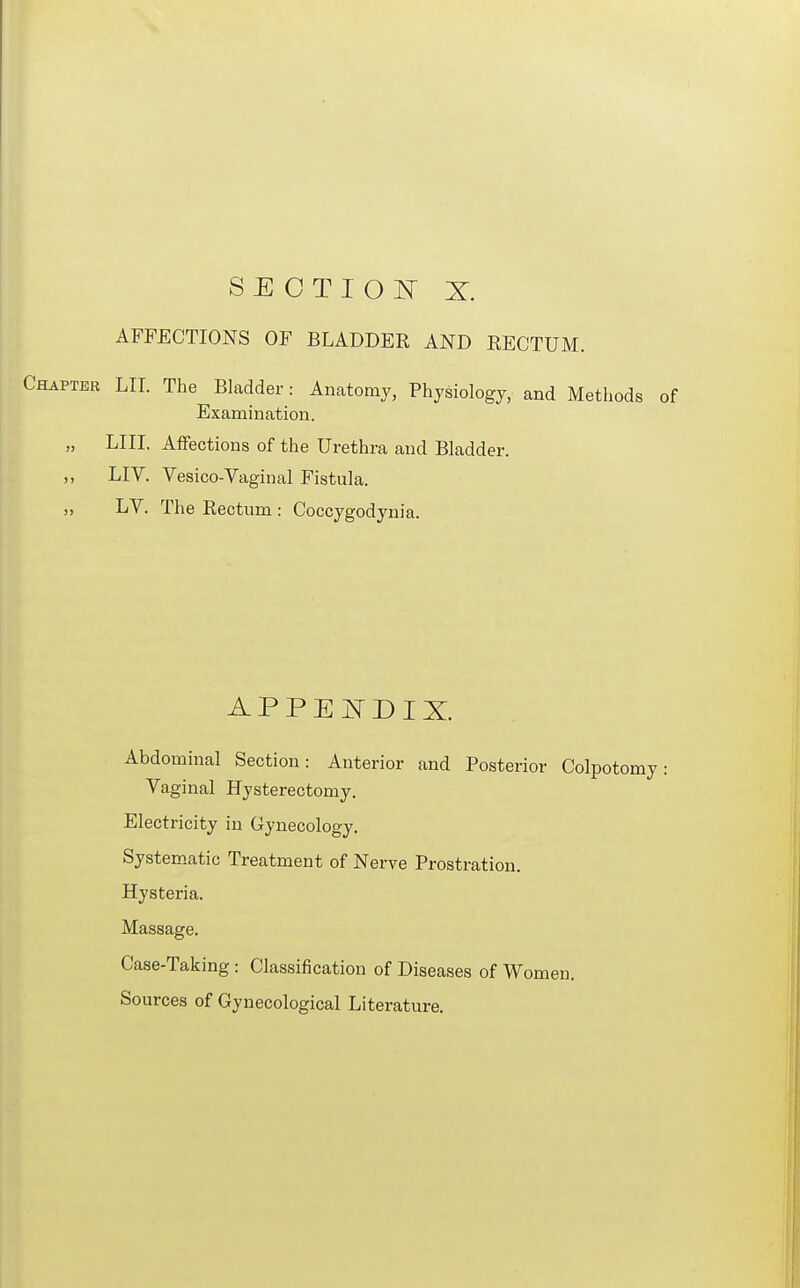 SECTION X. AFFECTIONS OF BLADDER AND RECTUM. Chaptee Lir. The Bladder: Anatomy, Physiology, and Methods of Examination. „ LIII. Affections of the Urethra and Bladder. ,, LIV. Vesico-Vaginal Fistula. „ LV. The Rectum : Coccygodynia. APPEI^DIX. Abdominal Section: Anterior and Posterior Colpob Vaginal Hysterectomy. Electricity in Gynecology. Systematic Treatment of Nerve Prostration. Hysteria. Massage. Case-Taking : Classification of Diseases of Women. Sources of Gynecological Literature.