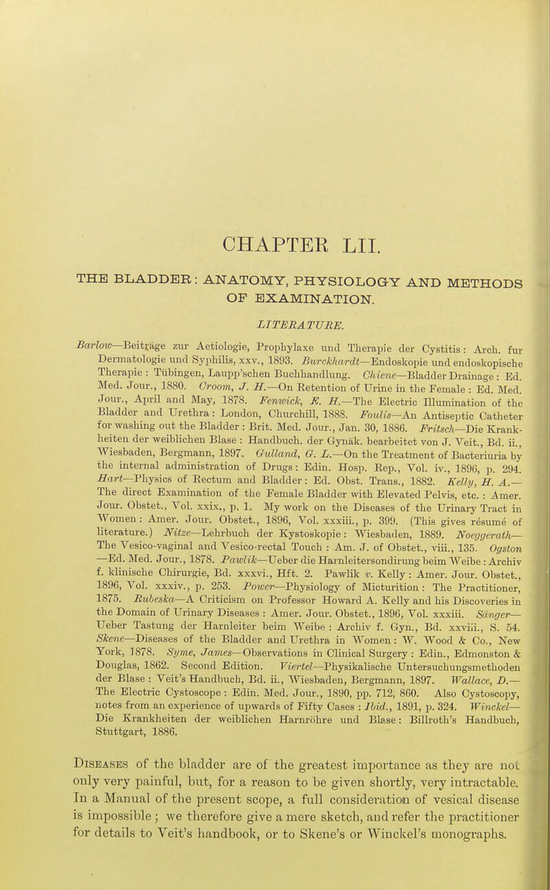 CHAPTER LII. THE BLADDER: ANATOMY, PHYSIOLOGY AND METHODS OP EXAMINATION. LITERATURE. 5cM-Zow—Beitrage zur Aetiologie, Propbylaxe unci Tlierapie der Cystitis: Arch, fur Dermatologie und Syphilis, xxv., 1893. iJjtrcA/iftrrfi—Endoskopie imd endoskopische Therapie : Tiibingen, Laupp'schen Buchhandkxng. CAimc—Bladder Drainage : Ed. Med. Jour., 1880. Groom, J. H.—On Retention of Urine in the Female : Ed. Med. Jour., April and May, 1878. Femuick, K. IT.—The Electric Illumination of the Bladder and Urethra: London, Churchill, 1888. Foiilis—An Antiseptic Catlieter for washing out the Bladder : Brit. Med. Jour., Jan. 30, 1886. Fritsch—Bie Krank- heiten der weibliohen Blase : Handbuch. der Gynak. bearbeitet von J. Veit., Bd. ii., Wiesbaden, Bergmann, 1897. Gulland, G. L.—Ow the Treatment of Bacteriui-ia by the internal administration of Drugs: Edin. Hosp. Rep., Vol. iv., 1896, p. 294. .ff«r<—Physics of Rectum and Bladder: Ed. Obst. Trans., 1882. Kelly, H. A.~ The direct Examination of the Female Bladder with Elevated Pelvis, etc. : Amer. Jour. Obstet., Vol. xxix., p. 1. My work on the Diseases of the Urinary Tract in Women: Amer. Jour. Obstet., 1896, Vol. xxxiii., p. 399. (This gives resume of literature.) iVttec—Lehrbuch der Kystoskopie: Wiesbaden, 1889. Noeggerath— The Vesico-vaginal and Vesico-rectal Touch : Am. J. of Obstet., viii., 135. Ogston —Ed. Med. Jour., 1878. Pawlik—Veher die Harnleitersondiruug beim Weibe: Archiv f. klinische Chirurgie, Bd. xxxvi., Hft. 2. Pawlik v. Kelly : Amer. Jour. Obstet., 1896, Vol. xxxiv., p. 253. Power—Physiology of Micturition: The Practitioner, 1875. Rubeska—A Criticism on Professor Howard A. Kelly and his Discoveries in the Domain of Urinary Diseases : Amer. Jour. Obstet., 1896, Vol. xxxiii. Sanger— Ueber Tastung der Harnleiter beim Weibe : Archiv f. Gyn., Bd. xxviii., S. 54. Skene—Diseases of the Bladder and Urethra in Women: W. Wood & Co., New York, 1878. Si/me, ./ames—Observations in Clinical Surgery : Edin., Edmonston & Douglas, 1862. Second Edition. Ftej-ie^—Physikalische Untersuchungsmethoden der Blase : Veit's Handbuch, Bd. ii., Wiesbaden, Bergmann, 1897. Wallace, D — The Electric Cystoscope : Edin. Med. Jour., 1890, pp. 712, 860. Also Cystoscopy, notes from an experience of upwards of Fifty Cases : Ihid., 1891, p. 324. Winckel— Die Krankheiten der weiblichen Harnrcihre und Blase: Billroth's Handbuch, Stuttgart, 1886. Diseases of the bladder are of the greatest importance as they are not only very painful, but, for a reason to be given shortly, very intractable. In a Manual of the present scope, a full consideration of vesical disease is impossible; we therefore give a mere sketch, and refer the practitioner for details to Veit's handbook, or to Skene's or Winckel's monographs.