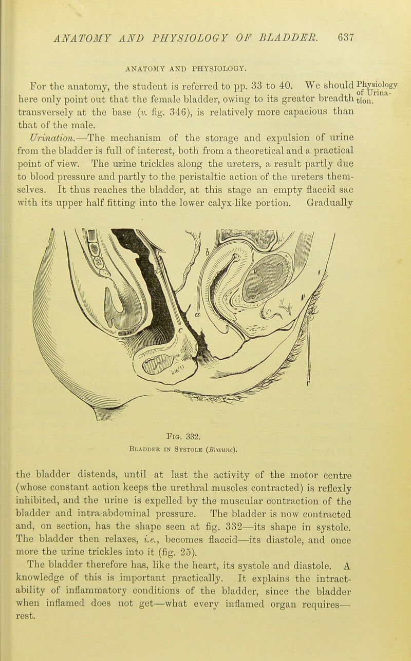 ANATOMY AND PHYSIOLOGY. For the anatomy, the student is referred to pp. 33 to 40. We should ^^^y^^P^^^sy here only point out that the female bladder, owing to its greater breadth tion. transversely at the base {y. fig. 346), is relatively more capacious than that of the male. Urination.—^The mechanism of the storage and expulsion of iirine from the bladder is full of interest, both from a theoretical and a practical point of view. The urine trickles along the ureters, a result partly due to blood pressure and partly to the peristaltic action of the ureters them- selves. It thus reaches the bladder, at this stage an empty flaccid sac with its upper half fitting into the lower calyx-like portion. Gradually Fig. 332. Bladder in Systole (Braune). the bladder distends, until at last the activity of the motor centre (whose constant action keeps the urethral muscles contracted) is reflexly inhibited, and the urine is expelled by the muscular contraction of the bladder and intra-abdominal pressure. The bladder is now contracted and, on section, has the shape seen at fig. 332—its shape in systole. The bladder then relaxes, i.e., becomes flaccid—its diastole, and once more the urine trickles into it (fig. 25). The bladder therefore has, like the heart, its systole and diastole. A knowledge of this is important practically. It explains the intract- ability of inflammatory conditions of the bladder, since the bladder when inflamed does not get—what every inflamed organ requires— rest.