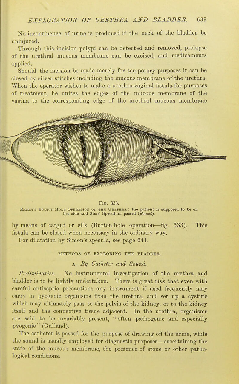 No iucontinence of urine is produced if the neck of the bladder be uninjured. Through this incision polypi can be detected and removed, prolapse of the urethral mucous membrane can be excised, and medicaments applied. Should the incision be made merely for temporary purposes it can be closed by silver stitches including the mucous membrane of the urethra. When the operator wishes to make a urethro-vaginal fistula for purposes of treatment, he unites the edges of the mucous membrane of the vagina to the corresponding edge of the urethral mucous membrane Fig. 333. Emmet's Button-Hole Operation on the Urethra : tha patient is supposed to be on her side and Sims' Speculum passed {Emmet). by means of catgut or silk (Button-hole operation—fig. 333). fistula can be closed when necessary in the ordinary way. For dilatation by Simon's specula, see page 641. This METHODS OF EXPLOEING THE BLADDER. A. By Catheter and Sound. Preliminaries. No instrumental investigation of the urethra and bladder is to be lightly undertaken. There is great risk that even with careful antiseptic precautions any instrument if used frequently may carry in pyogenic organisms from the urethra, and set up a cystitis which may ultimately pass to the pelvis of the kidney, or to the kidney itself and the connective tissue adjacent. In the urethra, organisms are said to be invariably present,  often pathogenic and especially pyogenic (Gulland). The catheter is passed for the purpose of drawing off the urine, while the sound is usually employed for diagnostic purposes—ascertaining the state of the mucous membrane, the presence of stone or other patho- logical conditions.