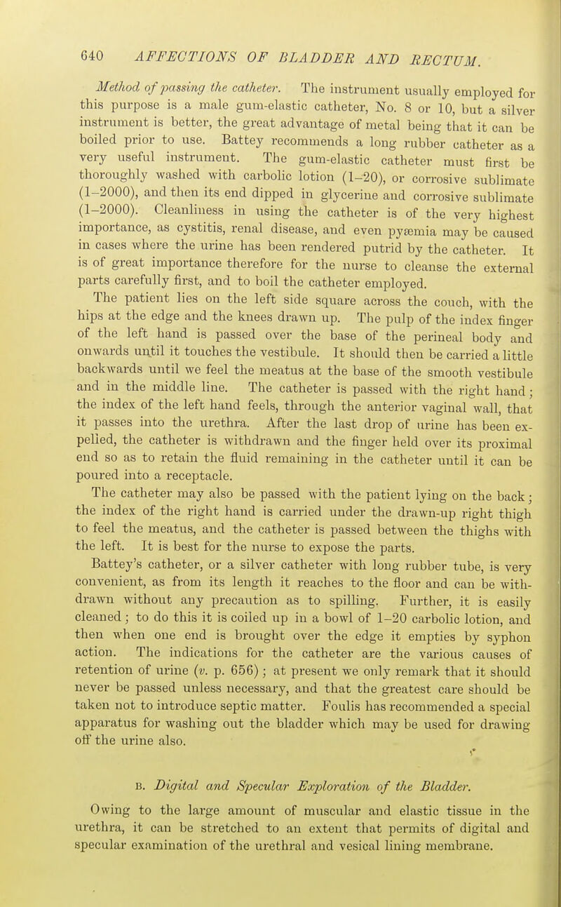 Method of passing the catheter. The instrument usually employed for this purpose is a male gum-elastic catheter, No. 8 or 10, but a silver instrument is better, the great advantage of metal being that it can be boiled prior to use. Battey recommends a long rubber catheter as a very useful instrument. The gum-elastic catheter must first be thoroughly washed with carbolic lotion (1-20), or corrosive sublimate (1-2000), and then its end dipped in glycerine and corrosive sublimate (1-2000). Cleanliness in using the catheter is of the very highest importance, as cystitis, renal disease, and even pyemia may be caused in cases where the urine has been rendered putrid by the catheter. It is of great importance therefore for the nurse to cleanse the external parts carefully first, and to boil the catheter employed. The patient lies on the left side square across the couch, with the hips at the edge and the knees drawn up. The pulp of the index finger of the left band is passed over the base of the perineal body and onwards until it touches the vestibule. It should then be carried a little backwards until we feel the meatus at the base of the smooth vestibule and in the middle line. The catheter is passed with the right hand; the index of the left hand feels, through the anterior vaginal wall, that it passes into the urethra. After the last drop of urine has been ex- pelled, the catheter is withdrawn and the finger held over its proximal end so as to retain the fluid remaining in the catheter until it can be poured into a receptacle. The catheter may also be passed with the patient lying on the back; the index of the right hand is carried under the drawn-up right thigh to feel the meatus, and the catheter is passed between the thighs with the left. It is best for the nurse to expose the parts. Battey's catheter, or a silver catheter with long rubber tube, is very convenient, as from its length it reaches to the floor and can be with- drawn without any precaution as to spilling. Further, it is easily cleaned; to do this it is coiled up in a bowl of 1-20 carbolic lotion, and then when one end is brought over the edge it empties by syphon action. The indications for the catheter are the various causes of retention of urine {v. p. 656); at present we only remark that it should never be passed unless necessary, and that the greatest care should be taken not to introduce septic matter. Foulis has recommended a special apparatus for washing out the bladder which may be used for drawing off the urine also. B. Digital and Specular Exploration of the Bladder. Owing to the large amount of muscular and elastic tissue in the urethra, it can be stretched to an extent that permits of digital and specular examination of the urethral and vesical lining membrane.