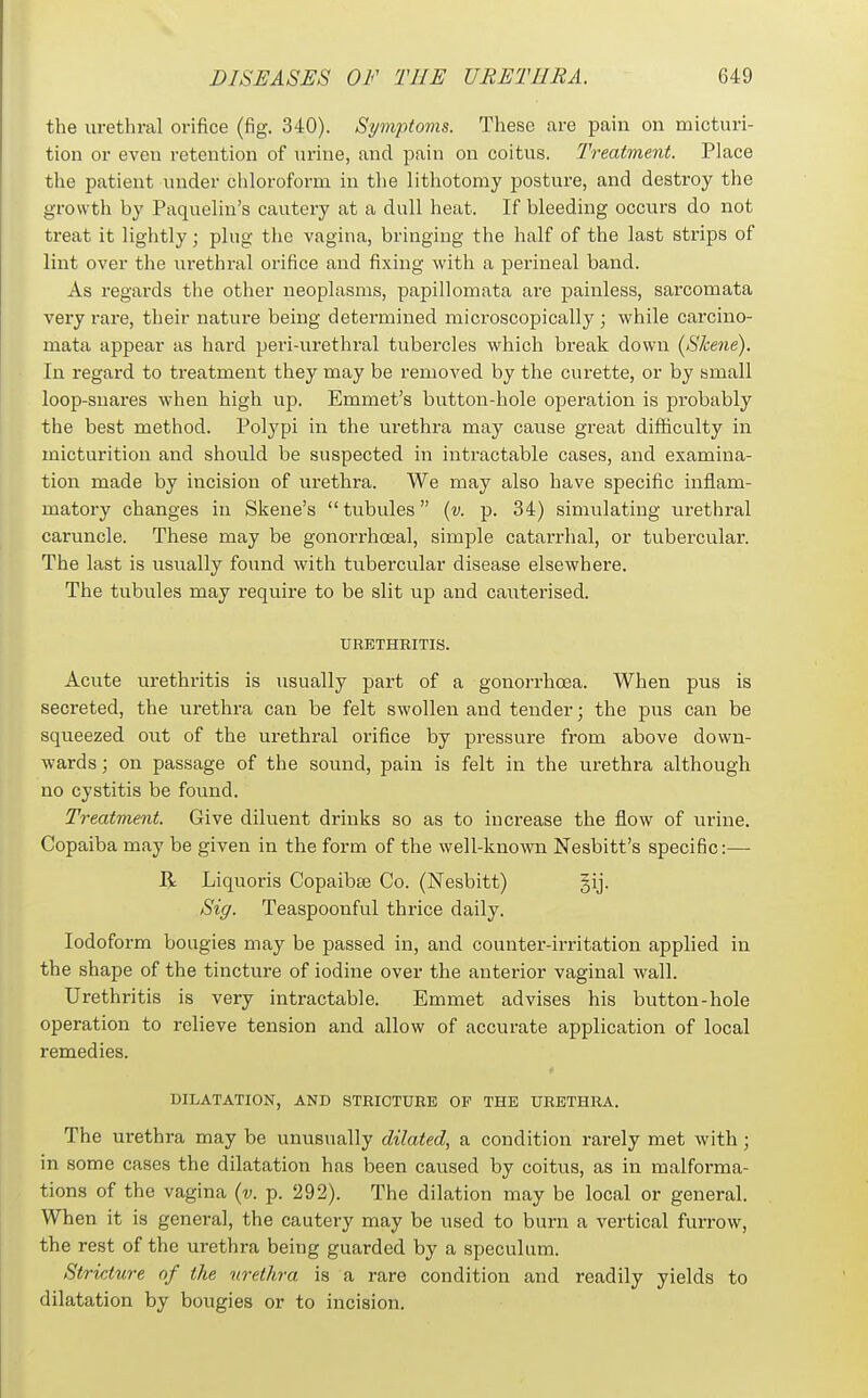 the urethral orifice (fig. 340). Symptoms. These are pain on micturi- tion or even retention of urine, and pain on coitus. Treatment. Place the patient under chloroform in the lithotomy posture, and destroy the growth by Paquelin's cautery at a dull heat. If bleeding occurs do not treat it lightly; plug the vagina, bringing the half of the last sti'ips of lint over the urethral orifice and fixing with a perineal band. As regards the other neoplasms, papillomata are j^ainless, sai'comata very rare, their nature being determined microscopically; while carcino- mata appear as hard peri-urethral tubercles which break down [Skene). In I'egard to treatment they may be removed by the curette, or by small loop-snares when high up. Emmet's button-hole operation is probably the best method. Polj^pi in the urethra may cause great difficulty in micturition and should be suspected in intractable cases, and examina- tion made by incision of urethra. We may also have specific inflam- matory changes in Skene's  tubules {v. p. 34) simulating urethral caruncle. These may be gonorrhoeal, simple catarrhal, or tubercular. The last is usually found with tubercular disease elsewhere. The tubules may require to be slit up and cauterised. URETHEITIS. Acute urethritis is usually part of a gonorrhoea. When pus is secreted, the urethra can be felt swollen and tender; the pus can be squeezed out of the urethral orifice by pressure from above down- wards ; on passage of the sound, pain is felt in the urethra although no cystitis be found. Treatment. Give diluent drinks so as to increase the flow of urine. Copaiba may be given in the form of the well-known Nesbitt's specific:—• R Liquoris Copaibee Co. (Nesbitt) §ij. Sig. Teaspoonful thrice daily. Iodoform bougies may be passed in, and counter-irritation applied in the shape of the tincture of iodine over the anterior vaginal wall. Urethritis is very intractable. Emmet advises his button-hole operation to relieve tension and allow of accurate application of local remedies. DILATATION, AND STRICTURE OF THE URETHRA. The urethra may be unusually dilated, a condition rarely met with; in some cases the dilatation has been caused by coitus, as in malforma- tions of the vagina {v. p. 292). The dilation may be local or general. When it is general, the cautery may be used to burn a vertical furrow, the rest of the urethra being guarded by a speculum. Stricture of the urethra is a rare condition and readily yields to dilatation by bougies or to incision.