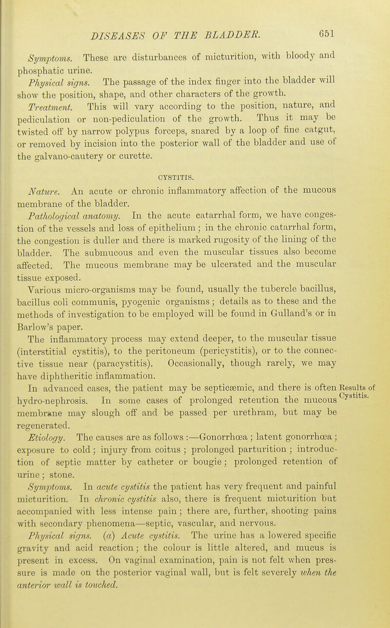 Symptoms. These are disturbances of micturition, with bloody and phosphatic urine. Physical signs. The passage of the index finger into the bladder will show the position, shape, and other characters of the growth. Treatment. This will vary according to the position, nature, and pediculation or non-pediculation of the growth. Thus it may be twisted oS by narrow polypus forceps, snared by a loop of fine catgut, or removed by incision into the posterior wall of the bladder and use of the galvano-cautery or curette. CYSTITIS. Nature. An acute or chronic inflammatory affection of the mucous membrane of the bladder. Pathological anatomy. In the acute catarrhal form, we have conges- tion of the vessels and loss of epithelium ; in the chronic catarrhal form, the congestion is duller and there is marked rugosity of the lining of the bladder. The submucous and even the muscular tissues also become affected. The mucous membrane may be ulcerated and the muscular tissue exposed. Various micro-organisms may be found, usually the tu.bercle bacillus, bacillus coli communis, pyogenic organisms; details as to these and the methods of investigation to be employed will be found in Gulland's or in Barlow's paper. The inflammatory process may extend deeper, to the muscular tissue (interstitial cystitis), to the peritoneum (pericystitis), or to the connec- tive tissue near (paracystitis). Occasionally, though rarely, we may have diphtheritic inflammation. In advanced cases, the patient may be septicsemic, and there is often Results of hydro-nephrosis. In some cases of pi'olonged retention the mucous ^y^*^^*^^- membrane may slough off and be passed per urethram, but may be regenerated. Etiology. The causes are as follows :—Gonorrhoea ; latent gonorrhoea; exposure to cold; injury from coitus; prolonged parturition; introduc- tion of septic matter by catheter or bougie; prolonged retention of urine; stone. Symptoms. In acute cystitis the patient has very frequent and painful micturition. In chronic cystitis also, there is frequent micturition but accompanied with less intense pain; there are, further, shooting pains with secondary phenomena—septic, vascular, and nervous. Physical signs, (a) Acute cystitis. The urine has a lowered specific gravity and acid reaction; the colour is little altered, and mucus is present in excess. On vaginal examination, pain is not felt when pres- sure is made on the posterior vaginal wall, but is felt severely when the anterior wall is touched.