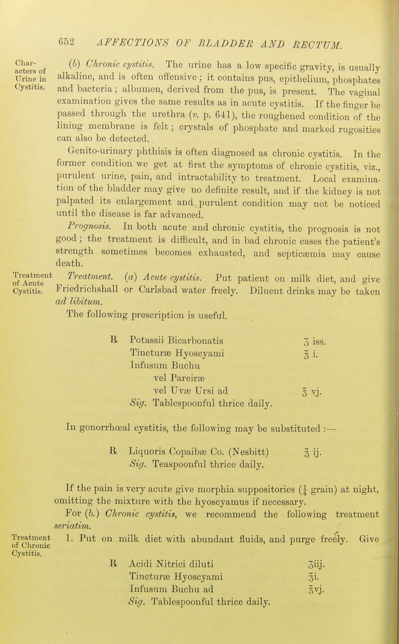 Char- acters of Urine in Cystitis. (6) Chronic cystitis. The urine has a low specific gravity, is usually alkaline, and is often oflfensive; it contains pus, epithelium, phosphates and bacteria; albumen, derived from the pus, is present. The vaginal examination gives the same results as in acute cystitis. If the finger be passed through the urethra {v. p. 641), the roughened condition of the lining membrane is felt; crystals of phosphate and marked rugosities can also be detected. Genito-urinary phthisis is often diagnosed as chronic cystitis. In the former condition we get at first the symptoms of chronic cystitis, viz., purulent urine, pain, and intractability to treatment. Local examina- tion of the bladder may give no definite result, and if the kidney is not palpated its enlargement and purulent condition may not be noticed vmtil the disease is far advanced. Prognosis. In both acute and chronic cystitis, the prognosis is not good; the treatment is difficult, and in bad chronic cases the patient's strength sometimes becomes exhausted, and septictemia may cause death. Treatment, (a) Acute cystitis. Put patient on milk diet, and give Treatment Cystitis. Friedrichshall or Carlsbad water freely. Diluent drinks may be taken ad libitum. The following prescription is useful. R Potassii Bicarbonatis 5 iss. Tincturse Hyoscyami § i. Infusum Buchu vel Pareirse vel Uvse Ursi ad 3 vj. Sig. Tablespoonful thrice daily. In gonorrhoeal cystitis, the following may be substituted:— B: Liquoris Copaibee Co. (Nesbitt) 5 ij. Sig. Teaspoonful thrice daily. If the pain is very acute give morphia suppositories {\ grain) at night, omitting the mixture with the hyoscyamus if necessary. For (b.) Chronic cystitis, we recommend the following treatment seriatim. Treatment 1. Put on milk diet with abundant fluids, and purge freely. Give of Chronic x o Cystitis. B Acidi Nitrici dihiti Jiij' Tinctura3 Hyoscyami si. Infusum Buchu ad §vj. Sig. Tablespoonful thrice daily.