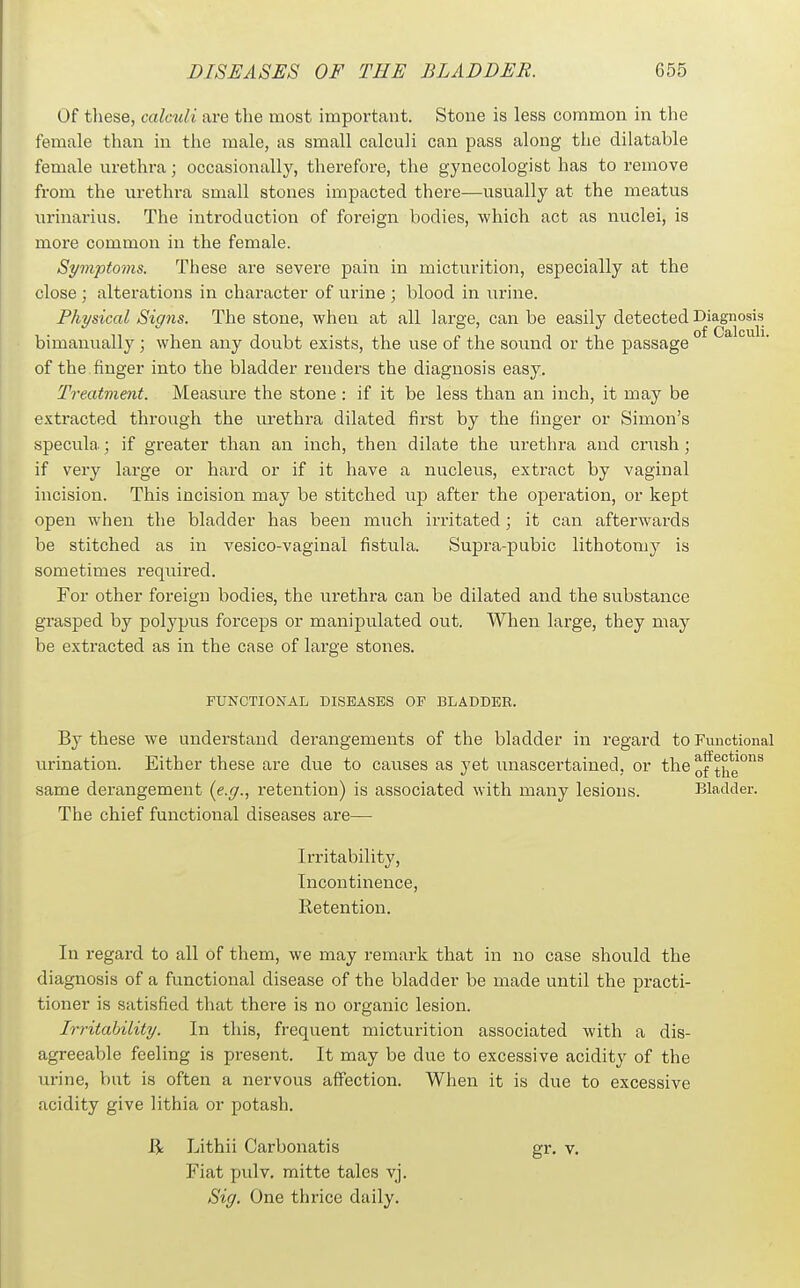 Of tliese, calculi are the most important. Stone is less common in the female than in the male, as small calculi can pass along the dilatable female urethra; occasionally, therefore, the gynecologist has to remove from the urethra small stones impacted there—usually at the meatus urinarius. The introduction of foreign bodies, which act as nuclei, is more common in the female. Symptoms. These are severe pain in micturition, especially at the close ; alterations in character of urine ; blood in urine. Physical Signs. The stone, when at all large, can be easily detected Diagnosis bimanually; when any doubt exists, the use of the sound or the passage of the finger into the bladder renders the diagnosis easy. Treatment. Measure the stone : if it be less than an inch, it may be extracted through the urethra dilated first by the finger or Simon's specula; if greater than an inch, then dilate the ui-ethra and crush; if very large or hard or if it have a nucleus, extract by vaginal incision. This incision may be stitched up after the operation, or kept open when the bladder has been much irritated; it can afterwards be stitched as in vesico-vaginal fistula. Supra-pubic lithotomy is sometimes required. For other foreign bodies, the urethra can be dilated and the substance grasped by polypus forceps or manipulated out. When large, they may be extracted as in the case of large stones. FUNCTIONAL DISEASES OF BLADDER. By these we understand derangements of the bladder in regard to Functional urination. Either these are due to caiises as yet unascertained, or the o^^°j*g°^ same derangement {e.g., retention) is associated with many lesions. Bladder. The chief functional diseases are— Irritability, Incontinence, Retention. In regard to all of them, we may remark that in no case should the diagnosis of a functional disease of the bladder be made until the practi- tioner is satisfied that there is no organic lesion. Irritahility. In this, frequent micturition associated with a dis- agreeable feeling is present. It may be due to excessive acidity of the urine, but is often a nervous affection. When it is due to excessive acidity give lithia or potash. Ji Lithii Carbonatis gr. v. Fiat pulv. mitte tales vj. Sig. One thrice daily.