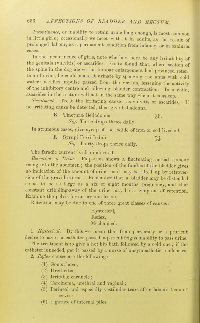 Incontinence, or inability to retain urine long enough, is most common in little girls; occasionally we meet with it in adults, as the result of prolonged labour, as a permanent condition from infancy, or in oxaluria cases. In the incontinence of girls, note whether there be any irritability of the genitals (vulvitis) or ascarides. Goltz found that, where section of the spine in the dog above the lumbar enlargement had produced reten- tion of urine, he could make it urinate by sponging the anus with cold water; a reflex impulse passed from the rectum, lessening the activity of the inhibitory centre and allowing bladder contraction. In a child, ascarides in the rectum will act in the same way when it is asleep. Treatment. Treat the irritating cause—as vulvitis or ascarides. If no irritating cause be detected, then give belladonna. R Tincturte Belladonnse jij. Sig. Three drops thrice daily. In strumous cases, give syrup of the iodide of iron or cod liver oil. R Syrupi Ferri lodidi ^ij. Sig. Thirty drops thrice daily. The faradic current is also indicated. Retention of Urine. Palpation shows a fluctuating mesial tumour rising into the abdomen ; the position of the fundus of the bladder gives no indication of the amount of urine, as it may be tilted up by retrover- sion of the gravid uterus. Remember that a bladder may be distended so as to be as large as a six or eight months' pregnancy, and that constant dribbling-away of the urine may be a symptom of retention. Examine the pelvis for an organic lesion. Retention may be due to one of three great classes of causes :— Hysterical, Reflex, Mechanical. 1. Hysterical. By this we mean that from perversity or a prurient desire to have the catheter passed, a patient feigns inability to pass urine. The treatment is to give a hot hip bath followed by a cold one; if the catheter is needed, get it passed by a nurse of unsympathetic tendencies. 2. Reflex causes are the following:— (1) Gonorrhoea; (2) Urethritis; '* (3) Irritable caruncle; (4) Carcinoma, urethral and vaginal; (5) Perineal and especially vestibular tears after labour, tears of cervix ; (6) Ligature of internal piles.