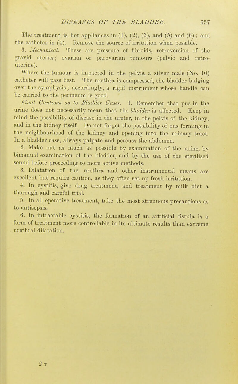 The treatment is hot appliances in (1), (2), (3), and (5) and (6); and the catheter in (4). Remove the source of irritation when possible. 3. Mechanical. These are pressure of fibroids, retroversion of the gravid uterus; ovarian or parovarian tumours (pelvic and retro- uterine). Where the tumour is impacted in the pelvis, a silver male (No. 10) catheter will pass best. The urethra is compressed, the bladder bulging- over the symphysis; accordingly, a rigid instrument whose handle can be carried to the perineum is good. Final Cautions as to Bladder Cases. 1. Remember that pus in the urine does not necessarily mean that the bladder is affected. Keep in mind the possibility of disease in the ureter, in the pelvis of the kidney, and in the kidney itself. Do not forget the possibility of pus forming in the neighbourhood of the kidney and opening into the urinary tract. In a bladder case, always palpate and percuss the abdomen. 2. Make out as much as possible by examination of the urine, by bimanual examination of the bladder, and by the use of the sterilised sound before proceeding to more active methods. 3. Dilatation of the urethra and other instrumental means are excellent but require caution, as they often set up fresh irritation. 4. In cystitis, give drug treatment, and treatment by milk diet a thoroiTgh and careful trial. 5. In all operative treatment, take the most strenuous precautions as to antisepsis. 6. In intractable cystitis, the formation of an artificial fistula is a form of treatment more controllable in its ultimate results than extreme urethral dilatation. 2 T