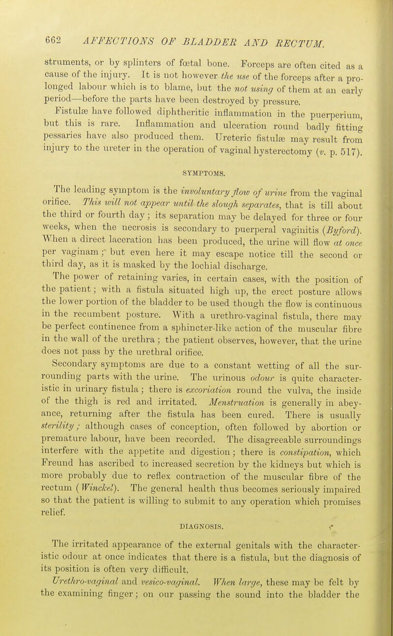 struments, or by splinters of foetal bone. Forceps are often cited as a cause of the injury. It is not however the use of the forceps after a pro- longed labour which is to blame, but the not using of them at an early period—before the parts have been destroyed by pressure. Fistulse have followed diphtheritic inflammation in the puerperium, but this is rare. Inflammation and ulceration round badly fitting pessaries have also produced them. Ureteric fistula} may result from injury to the ureter in the operation of vaginal hysterectomy {v. p. 517). SYMPTOMS. The leading symptom is the involuntary flow of urine from the vaginal orifice. This ivill not appear until the slough separates, that is till about the third or fourth day; its separation may be delayed for three or four weeks, when the necrosis is secondary to puerperal vaginitis {Byford). When a direct laceration has been produced, the urine will flow at once per vaginam but even here it may escape notice till the second or third day, as it is masked by the lochial discharge. The power of retaining varies, in certain cases, with the position of the patient; with a fistula situated high up, the erect posture allows the lower portion of the bladder to be used though the flow is continuous in the recumbent posture. With a urethro-vaginal fistula, there may be perfect continence from a sphincter-like action of the muscular fibre in the wall of the urethra ; the patient observes, however, that the urine does not pass by the urethral orifice. Secondary symptoms are due to a constant wetting of all the sur- rounding parts with the urine. The urinous odour is quite character- istic in urinary fistula; there is excoriation round the vulva, the inside of the thigh is red and irritated. Menstruation is generally in abey- ance, returning after the fistula has been cured. There is usually sterility; although cases of conception, often followed by abortion or premature labour, have been recorded. The disagreeable surroundings interfere with the appetite and digestion; there is constipation, which Freund has ascribed to increased secretion by the kidneys but which is more probably due to reflex contraction of the muscular fibre of the rectum ( Winclcel). The general health thus becomes seriously impaired so that the patient is willing to submit to any operation which promises relief. DIAGNOSIS. The irritated appearance of the external genitals with the character- istic odour at once indicates that there is a fistula, but the diagnosis of its position is often very diiflcult. Urethro-vaginal and vesico-vaginal. When large, these may be felt by the examining finger; on our passing the sound into the bladder the