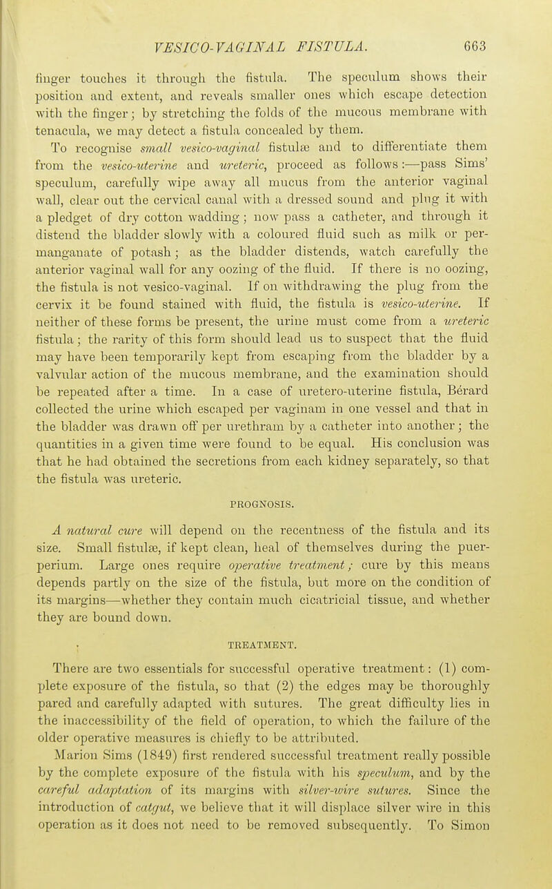 finger touches it through the fistula. The speculum shows their position and extent, and reveals smaller ones which escape detection with the finger; by stretching the folds of the mucous membrane with tenacula, we may detect a fistula concealed by them. To recognise small vesico-vaginal fistulse and to differentiate them from the vesico-titmne and ureteric, proceed as follows :—pass Sims' speculum, carefully wipe away all mucus from the anterior vaginal wall, clear out the cervical canal with a dressed sound and plug it with a pledget of dry cotton wadding; now pass a catheter, and through it distend the bladder slowly with a coloured fluid such as milk or per- manganate of potash; as the bladder distends, watch carefully the anterior vaginal wall for any oozing of the fluid. If there is no oozing, the fistula is not vesico-vaginal. If on withdrawing the plug from the cervix it be found stained with fluid, the fistula is vesico-uterine. If neither of these forms be present, the urine must come fi-om a ureteric fistula; the rarity of this form should lead us to suspect that the fluid may have been temporarily kept from escaping from the bladder by a valvular action of the nmcous membrane, and the examination should be repeated after a time. In a case of uretero-uterine fistula, Berai'd collected the urine which escaped per vaginam in one vessel and that in the bladder was drawn o& per urethram by a catheter into another; the quantities in a given time were found to be equal. His conclusion was that he had obtained the secretions from each kidney separately, so that the fistula was ureteric. PROGNOSIS. A natiiral cure will depend on the recentness of the fistula and its size. Small fistulse, if kept clean, heal of themselves during the puer- perium. Large ones require operative treatment; cure by this means depends partly on the size of the fistula, but more on the condition of its margins—whether they contain much cicatricial tissue, and whether they are bound down. ; TREATMENT. There are two essentials for siiccessful operative treatment: (1) com- plete exposure of the fistula, so that (2) the edges may be thoroughly pared and carefully adapted with sutures. The great difficulty lies in the inaccessibility of the field of operation, to which the failure of the older operative measures is chiefly to be attributed. Marion Sims (1849) first rendered successful treatment really possible by the complete exposure of the fistula with his s2Kculum, and by the careful adaptation of its margins with silver-wire sutures. Since the introduction of catgut, we believe that it will displace silver wire in this operation as it does not need to be removed subsequently. To Simon